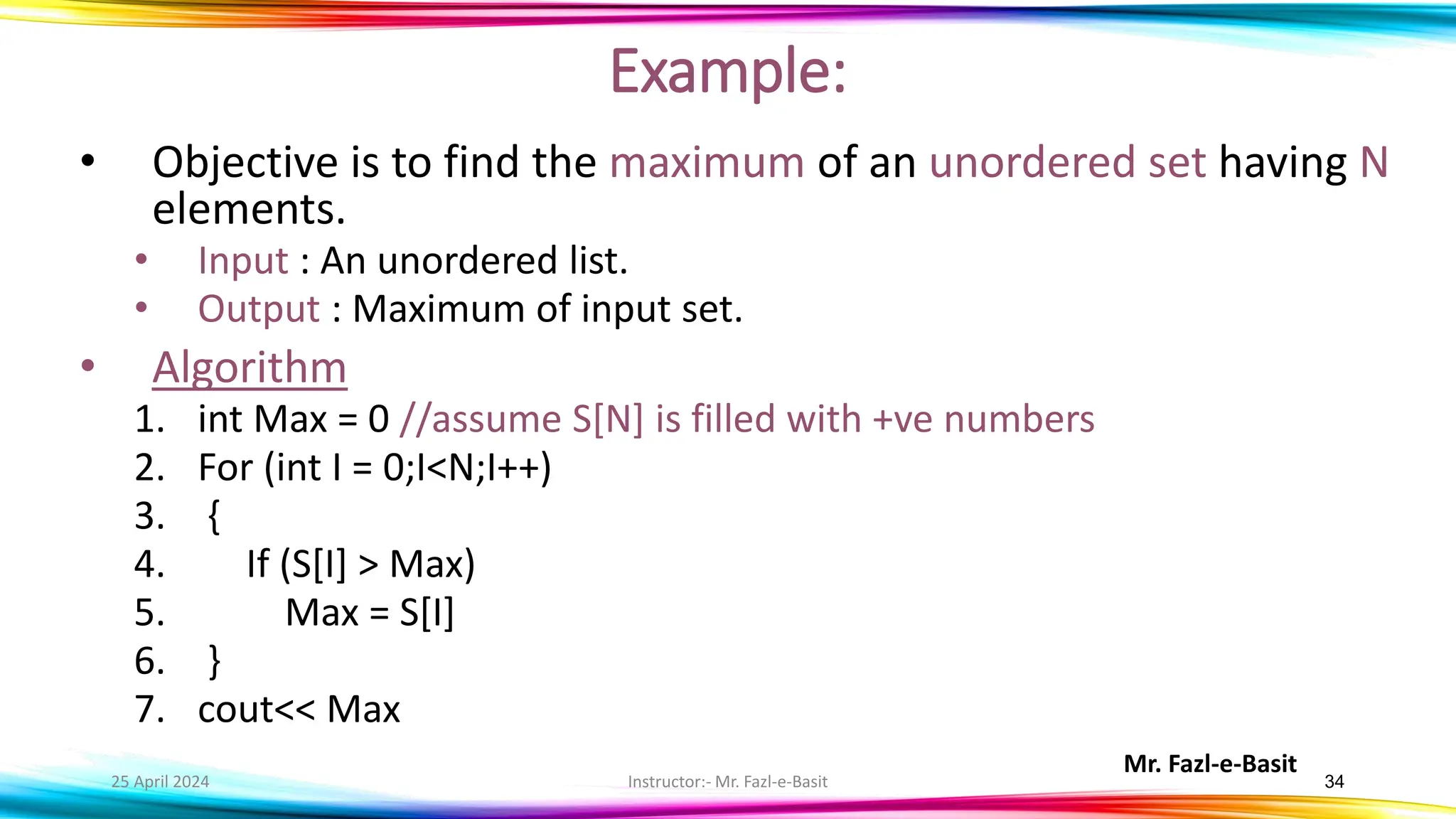 Mr. Fazl-e-Basit
25 April 2024 Instructor:- Mr. Fazl-e-Basit 34
Example:
• Objective is to find the maximum of an unordered set having N
elements.
• Input : An unordered list.
• Output : Maximum of input set.
• Algorithm
1. int Max = 0 //assume S[N] is filled with +ve numbers
2. For (int I = 0;I<N;I++)
3. {
4. If (S[I] > Max)
5. Max = S[I]
6. }
7. cout<< Max
 