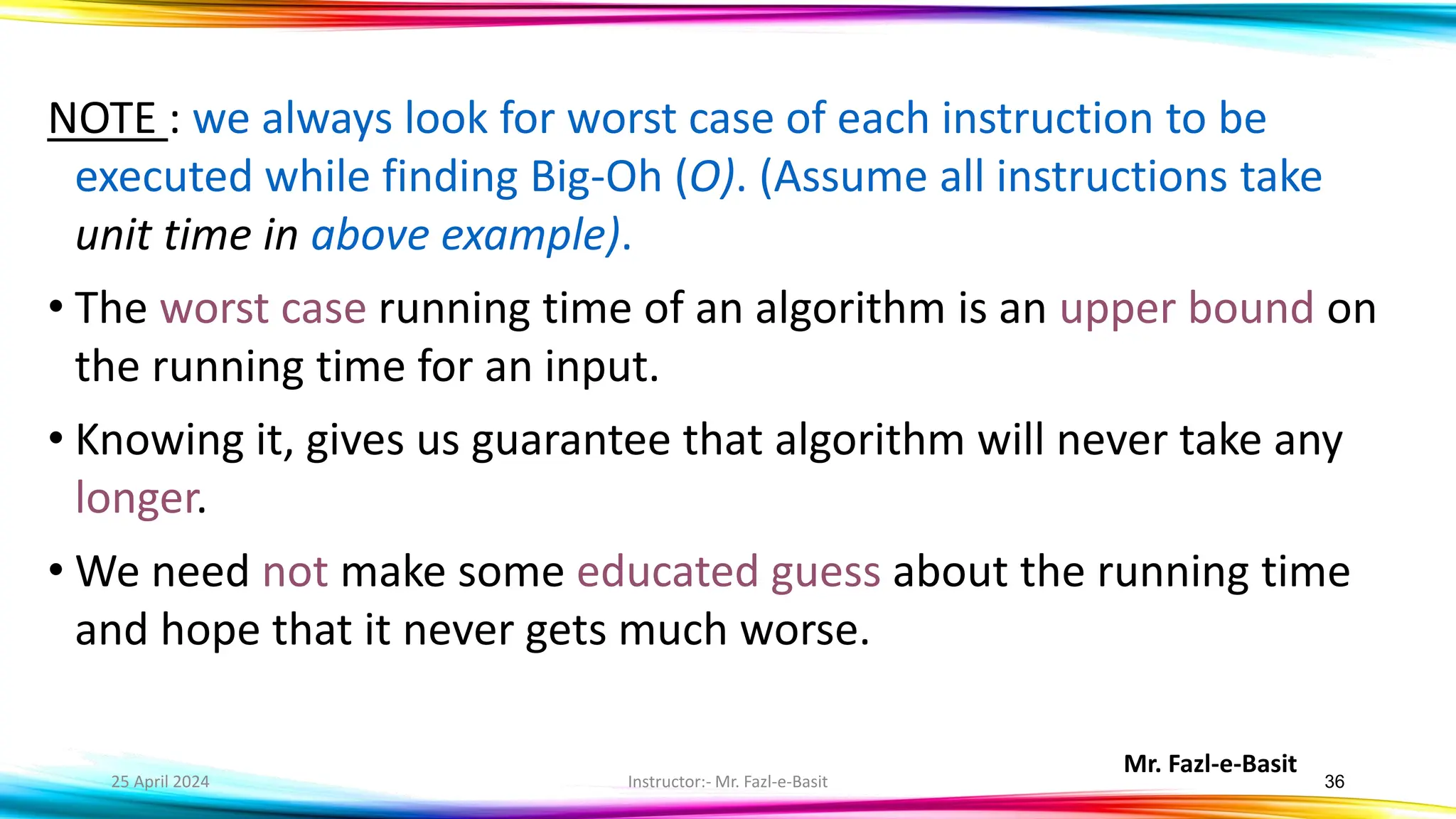 Mr. Fazl-e-Basit
25 April 2024 Instructor:- Mr. Fazl-e-Basit 36
NOTE : we always look for worst case of each instruction to be
executed while finding Big-Oh (O). (Assume all instructions take
unit time in above example).
• The worst case running time of an algorithm is an upper bound on
the running time for an input.
• Knowing it, gives us guarantee that algorithm will never take any
longer.
• We need not make some educated guess about the running time
and hope that it never gets much worse.
 