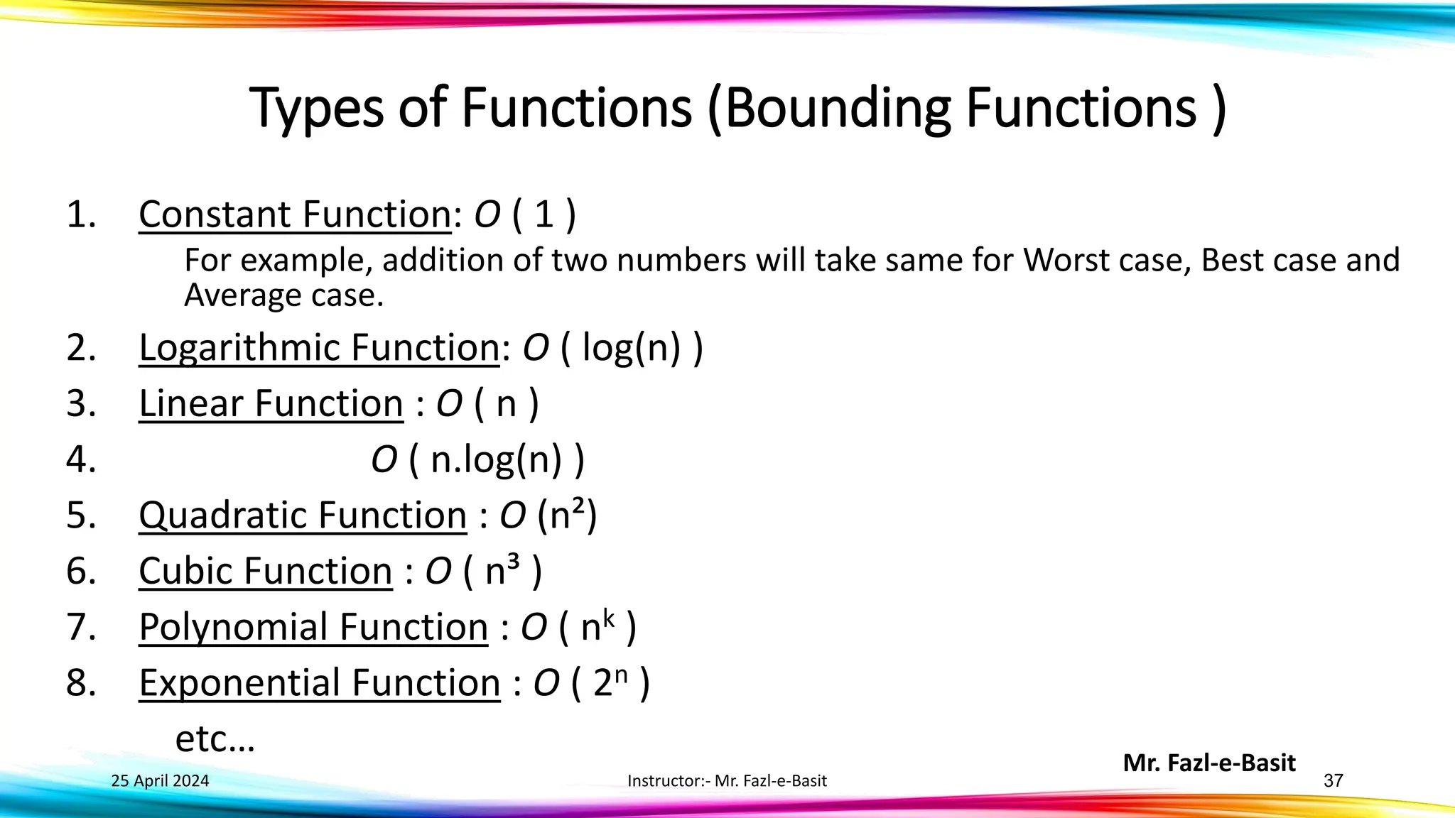 Mr. Fazl-e-Basit
25 April 2024 Instructor:- Mr. Fazl-e-Basit 37
Types of Functions (Bounding Functions )
1. Constant Function: O ( 1 )
For example, addition of two numbers will take same for Worst case, Best case and
Average case.
2. Logarithmic Function: O ( log(n) )
3. Linear Function : O ( n )
4. O ( n.log(n) )
5. Quadratic Function : O (n²)
6. Cubic Function : O ( n³ )
7. Polynomial Function : O ( nk )
8. Exponential Function : O ( 2n )
etc…
 