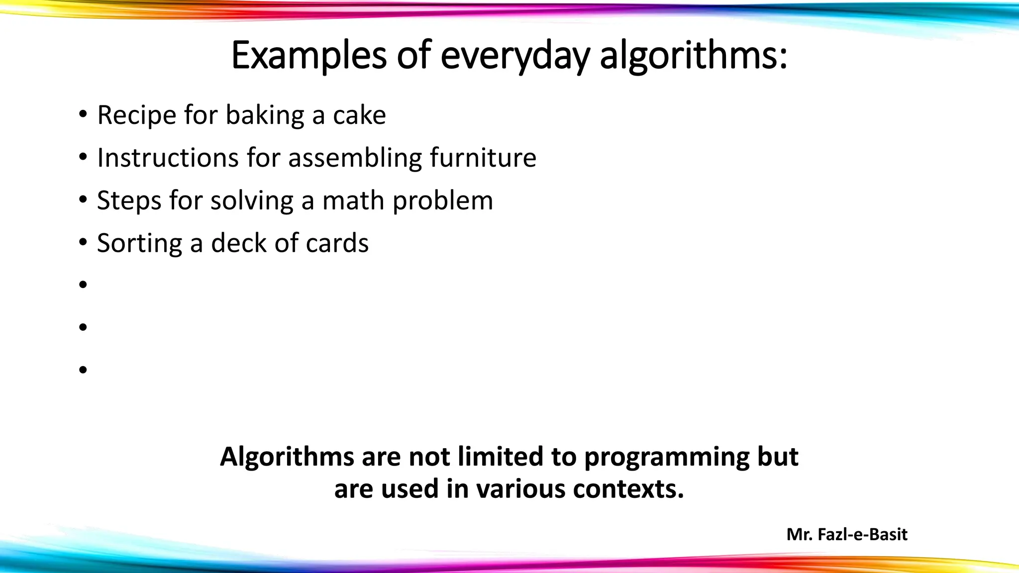 Mr. Fazl-e-Basit
Examples of everyday algorithms:
• Recipe for baking a cake
• Instructions for assembling furniture
• Steps for solving a math problem
• Sorting a deck of cards
•
•
•
Algorithms are not limited to programming but
are used in various contexts.
 