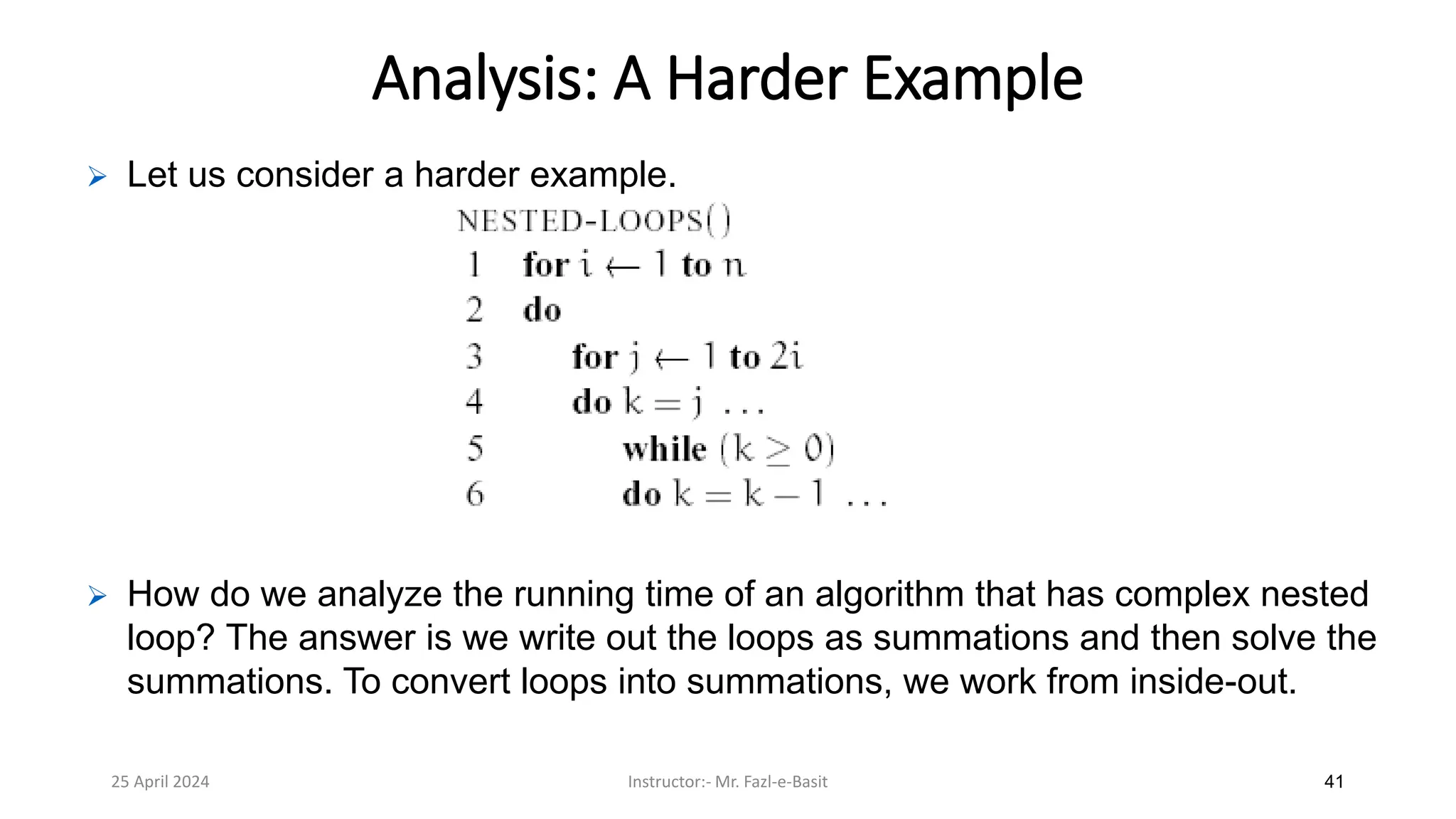 25 April 2024 Instructor:- Mr. Fazl-e-Basit 41
Analysis: A Harder Example
➢ Let us consider a harder example.
➢ How do we analyze the running time of an algorithm that has complex nested
loop? The answer is we write out the loops as summations and then solve the
summations. To convert loops into summations, we work from inside-out.
 