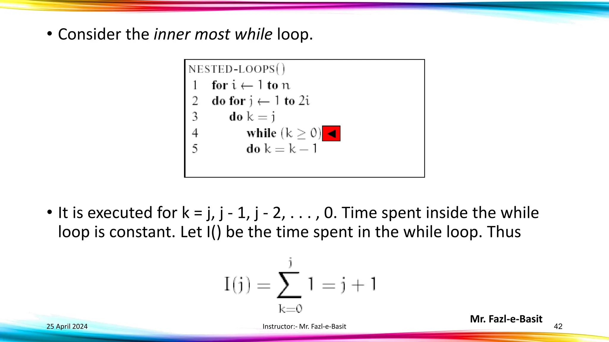 Mr. Fazl-e-Basit
25 April 2024 Instructor:- Mr. Fazl-e-Basit 42
• Consider the inner most while loop.
• It is executed for k = j, j - 1, j - 2, . . . , 0. Time spent inside the while
loop is constant. Let I() be the time spent in the while loop. Thus
 