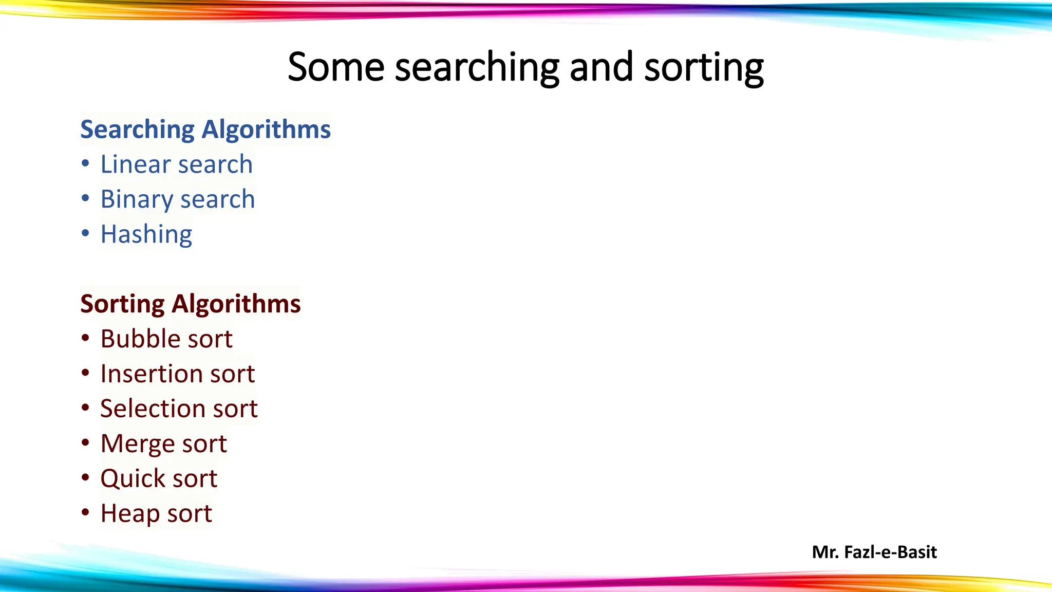 Mr. Fazl-e-Basit
Some searching and sorting
Searching Algorithms
• Linear search
• Binary search
• Hashing
Sorting Algorithms
• Bubble sort
• Insertion sort
• Selection sort
• Merge sort
• Quick sort
• Heap sort
 
