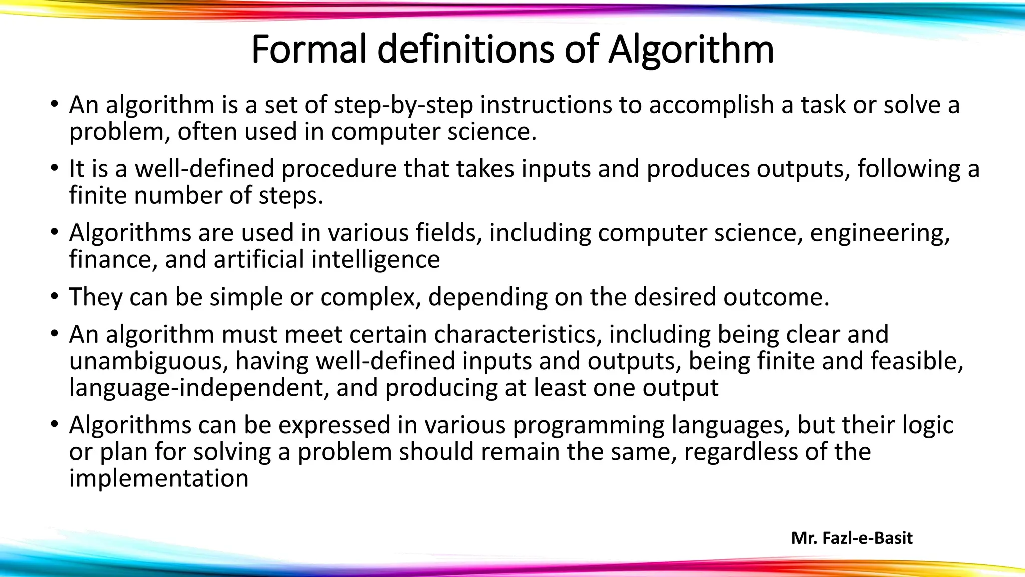 Mr. Fazl-e-Basit
Formal definitions of Algorithm
• An algorithm is a set of step-by-step instructions to accomplish a task or solve a
problem, often used in computer science.
• It is a well-defined procedure that takes inputs and produces outputs, following a
finite number of steps.
• Algorithms are used in various fields, including computer science, engineering,
finance, and artificial intelligence
• They can be simple or complex, depending on the desired outcome.
• An algorithm must meet certain characteristics, including being clear and
unambiguous, having well-defined inputs and outputs, being finite and feasible,
language-independent, and producing at least one output
• Algorithms can be expressed in various programming languages, but their logic
or plan for solving a problem should remain the same, regardless of the
implementation
 