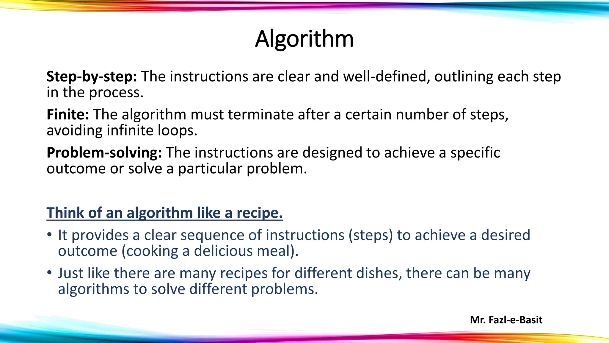 Mr. Fazl-e-Basit
Algorithm
Step-by-step: The instructions are clear and well-defined, outlining each step
in the process.
Finite: The algorithm must terminate after a certain number of steps,
avoiding infinite loops.
Problem-solving: The instructions are designed to achieve a specific
outcome or solve a particular problem.
Think of an algorithm like a recipe.
• It provides a clear sequence of instructions (steps) to achieve a desired
outcome (cooking a delicious meal).
• Just like there are many recipes for different dishes, there can be many
algorithms to solve different problems.
 