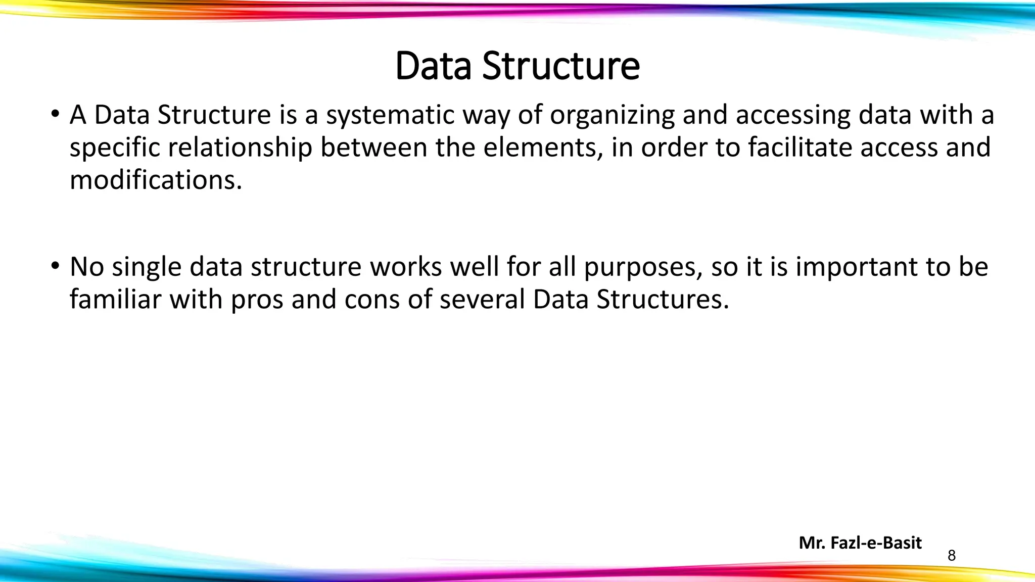 Mr. Fazl-e-Basit
8
Data Structure
• A Data Structure is a systematic way of organizing and accessing data with a
specific relationship between the elements, in order to facilitate access and
modifications.
• No single data structure works well for all purposes, so it is important to be
familiar with pros and cons of several Data Structures.
 
