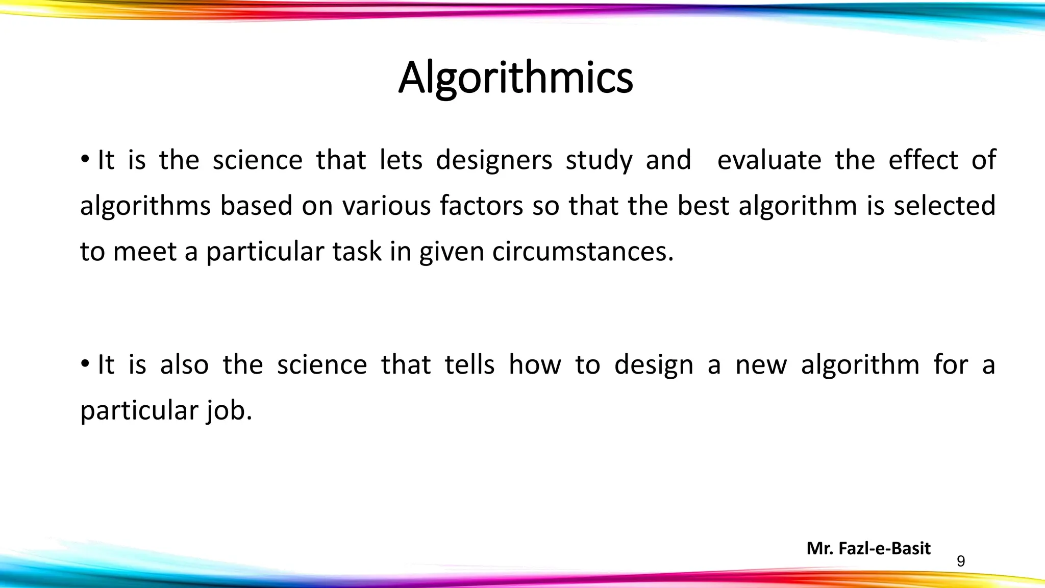 Mr. Fazl-e-Basit
9
Algorithmics
• It is the science that lets designers study and evaluate the effect of
algorithms based on various factors so that the best algorithm is selected
to meet a particular task in given circumstances.
• It is also the science that tells how to design a new algorithm for a
particular job.
 