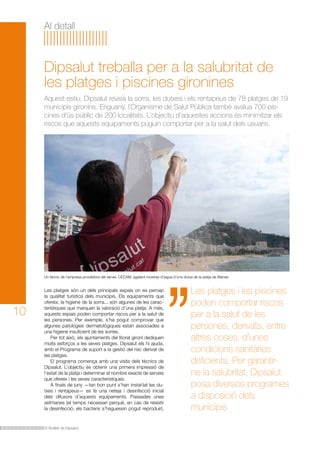 Al detall

Dipsalut treballa per a la salubritat de
les platges i piscines gironines
Aquest estiu, Dipsalut revisa la sorra, les dutxes i els rentapeus de 78 platges de 19
municipis gironins. Enguany, l’Organisme de Salut Pública també avalua 700 piscines d’ús públic de 200 localitats. L’objectiu d’aquestes accions és minimitzar els
riscos que aquests equipaments puguin comportar per a la salut dels usuaris.

Un tècnic de l’empresa proveïdora del servei, CECAM, agafant mostres d’aigua d’una dutxa de la platja de Blanes.

10

Les platges són un dels principals espais on es percep
la qualitat turística dels municipis. Els equipaments que
ofereix, la higiene de la sorra... són algunes de les característiques que marquen la valoració d’una platja. A més,
aquests espais poden comportar riscos per a la salut de
les persones. Per exemple, s’ha pogut comprovar que
algunes patologies dermatològiques estan associades a
una higiene insuficient de les sorres.
	 Per tot això, els ajuntaments del litoral gironí dediquen
molts esforços a les seves platges. Dipsalut els hi ajuda,
amb el Programa de suport a la gestió del risc derivat de
les platges.
	 El programa comença amb una visita dels tècnics de
Dipsalut. L’objectiu és obtenir una primera impressió de
l’estat de la platja i determinar el nombre exacte de serveis
que ofereix i les seves característiques.
	 A finals de juny —tan bon punt s’han instal·lat les dutxes i rentapeus— es fa una neteja i desinfecció inicial
dels difusors d’aquests equipaments. Passades unes
setmanes (el temps necessari perquè, en cas de resistir
la desinfecció, els bacteris s’haguessin pogut reproduir),

El Butlletí de Dipsalut

Les platges i les piscines
poden comportar riscos
per a la salut de les
persones, derivats, entre
altres coses, d’unes
condicions sanitàries
deficients. Per garantirne la salubritat, Dipsalut
posa diversos programes
a disposició dels
municipis

 