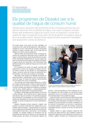 El reportatge

Els programes de Dipsalut per a la
qualitat de l’aigua de consum humà
Dipsalut posa a disposició dels ajuntaments de les comarques gironines dos programes relacionats amb la salubritat de l’aigua: el de suport a la gestió municipal
directa dels abastaments d’aigua de consum humà i el d’avaluació i control de la
qualitat de l’aigua a l’aixeta del consumidor. Per tal de garantir a la població aigua de
boca de qualitat suficient, Dipsalut també ofereix formació al personal manipulador
dels abastaments i xarxes de distribució.

12

Per poder gaudir d’una aigua de boca saludable, cal
comprovar el bon estat de les captacions i dels aqüífers, i
protegir-los. A més, s’han de fer els controls i tractaments
oportuns a l’aigua i mantenir nets i en bon estat tant els
dipòsits com tota la xarxa de distribució.
	 Dipsalut ofereix als ajuntaments de les comarques gironines dos programes relacionats amb la salubritat de
l’aigua. Un té per objectiu ajudar els ajuntaments que gestionen directament abastaments per tal que puguin garantir el subministrament d’aigua de qualitat a la població.
El segon serveix per determinar si les instal·lacions dels
edificis perjudiquen la qualitat de l’aigua que ve de la xarxa
de distribució.
	 En el programa de suport a la gestió municipal dels
abastaments, tècnics de l’empresa proveïdora del servei prenen mostres en els dipòsits on s’emmagatzema
l’aigua i també en punts de la xarxa de distribució com,
per exemple, a les fonts que hi estiguin connectades.
	 Allà mateix, amb l’ajuda d’uns aparells anomenats espectrofotòmetres i terbolímetres, ja fan una primera avaluació de l’aigua. En determinen algunes característiques
com el nivell de clor, el pH o la terbolesa.
	 «Per exemple, que l’aigua estigui tèrbola és un indicador d’algun problema quant a l’estat de neteja del dipòsit.
En aquest cas es recomana a l’ajuntament netejar-lo o
col·locar uns filtres que retenen les matèries en suspensió,
com ara sorra, matèria orgànica...», explica Vanessa Sánchez, agent de salut pública municipal de Dipsalut.
	 Toni Mulero, també agent de salut pública, ens en dóna
un altre exemple: «Si el nivell de clor en l’aigua està per
sota del que marca la normativa, hi ha perill de propagació
de contaminació microbiològica, és a dir, de bacteris que
podrien ser perjudicials per a la salut de les persones. Per
corregir-ho només cal augmentar el nivell de desinfectant,
de clor».
	 Després d’aquesta primera avaluació, s’agafen més
mostres i es porten al laboratori per analitzar-les en profunditat. Cada cert temps —aquest període ve marcat pel
volum d’aigua que es distribueix des de cada zona de subministrament (a més volum, més sovint)— es fa l’analítica
completa. En aquesta analítica es comproven tots els
paràmetres que marca la normativa com, per exemple, els
metalls pesants, els nitrats, els compostos orgànics, els

El Butlletí de Dipsalut

Un tècnic de l’empresa proveïdora del servei, Prodaisa, es prepara per
agafar mostres de l’aigua del dipòsit municipal de Vidreres.

bacteris... Amb més freqüència, es fan analítiques de control. Aquestes són més senzilles. Es comproven menys
paràmetres que en la completa: es tracta de determinar
els indicadors bàsics de la qualitat de l’aigua.
	 Xavier del Acebo, cap de l’àrea de Protecció de la Salut
de Dipsalut, explica que «en el cas que els resultats mostrin que algun dels paràmetres incompleix la normativa, ràpidament es torna a prendre una mostra i a analitzar-la. Si
es confirma l’incompliment, es comunica a l’ajuntament,
a l’autoritat sanitària i es prenen les mesures correctores
necessàries perquè no suposi un risc per a la salut de les
persones».
	 Dipsalut ofereix un segon programa relacionat amb
el control de l’aigua de boca, que consisteix a avaluar la
qualitat de l’aigua que surt per l’aixeta del consumidor. Les
mostres s’agafen d’aixetes tant d’equipaments públics

 