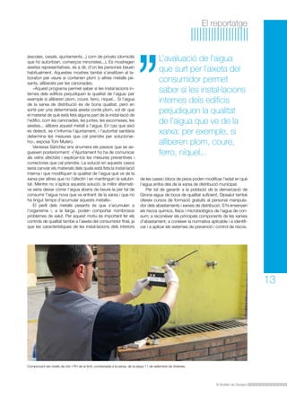 El reportatge

(escoles, casals, ajuntaments...) com de privats (domicilis
que ho autoritzen, comerços minoristes...). Es mostregen
aixetes representatives, és a dir, d’on les persones beuen
habitualment. Aquestes mostres també s’analitzen al laboratori per veure si contenen plom o altres metalls pesants, alliberats per les canonades.
	 «Aquest programa permet saber si les instal·lacions internes dels edificis perjudiquen la qualitat de l’aigua: per
exemple si alliberen plom, coure, ferro, níquel... Si l’aigua
de la xarxa de distribució és de bona qualitat, però en
sortir per una determinada aixeta conté plom, vol dir que
el material de què està feta alguna part de la instal·lació de
l’edifici, com les canonades, les juntes, les escomeses, les
aixetes... allibera aquest metall a l’aigua. En cas que això
es detecti, se n’informa l’ajuntament, i l’autoritat sanitària
determina les mesures que cal prendre per solucionarho», exposa Toni Mulero.
	 Vanessa Sánchez ens enumera els passos que se segueixen posteriorment: «l’Ajuntament ho ha de comunicar
als veïns afectats i explicar-los les mesures preventives i
correctores que cal prendre. La solució en aquests casos
seria canviar els materials dels quals està feta la instal·lació
interna i que modifiquen la qualitat de l’aigua que ve de la
xarxa per altres que no l’afectin i en mantinguin la salubritat. Mentre no s’aplica aquesta solució, la millor alternativa seria deixar córrer l’aigua abans de beure-la per tal de
consumir l’aigua nova que va entrant de la xarxa i que no
ha tingut temps d’acumular aquests metalls».
	 El perill dels metalls pesants és que s’acumulen a
l’organisme i, a la llarga, poden comportar nombrosos
problemes de salut. Per aquest motiu és important fer els
controls de qualitat també a l’aixeta del consumidor final, ja
que les característiques de les instal·lacions dels interiors

L’avaluació de l’aigua
que surt per l’aixeta del
consumidor permet
saber si les instal·lacions
internes dels edificis
perjudiquen la qualitat
de l’aigua que ve de la
xarxa: per exemple, si
alliberen plom, coure,
ferro, níquel...
de les cases i blocs de pisos poden modificar l’estat en què
l’aigua arriba des de la xarxa de distribució municipal.
	 Per tal de garantir a la població de la demarcació de
Girona aigua de boca de qualitat suficient, Dipsalut també
ofereix cursos de formació gratuïts al personal manipulador dels abastaments i xarxes de distribució. S’hi ensenyen
els riscos químics, físics i microbiològics de l’aigua de consum; a reconèixer els principals components de les xarxes
d’abastament; a conèixer la normativa aplicable i a identificar i a aplicar els sistemes de prevenció i control de riscos.

13

Comprovant els nivells de clor i PH de la font, connectada a la xarxa, de la plaça 11 de setembre de Vidreres.

El Butlletí de Dipsalut

 