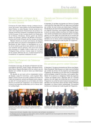 Ens ha visitat...

Mariano Hernán, professor de la
Escuela Andaluza de Salud Pública,
ha visitat Dipsalut
El dimecres 25 d’abril, Mariano Hernán, professor de promoció de la salut i salut pública a la Escuela Andaluza de
Salud Pública, va visitar Dipsalut. Hernán també és consultor de la Organización Panamericana de la Salud i encapçala nombrosos projectes d’investigació finançats per
la Unió Europea. A més, ha estat director de l’Observatori
de la Infància d’Andalusia, director gerent del districte
sanitari de Granada, assessor del Ministeri d’Educació i
membre del Comitè d’Experts del Plan Andaluz de Salud.
	 Mariano Hernán es va reunir amb tècnics de Dipsalut
per parlar sobre com introduir la salutogènesi en els Plans
Municipals de Salut Pública. La salutogènesi és un enfoc de la medicina que fixa la seva atenció en els factors
que mantenen sana la persona, més que en les causes
que provoquen la malaltia. Entén la salut com un estat
d’integració física, anímica i mental, basat en l’activació
de les pròpies defenses del cos, el desenvolupament de
la resistència i la capacitat d’adaptació al canvi.

Diputats al Parlament de Catalunya
visiten Dipsalut
El divendres 2 de març, els diputats al Parlament de Catalunya Marina Geli (PSC), Xavier Crespo, Montserrat Roura,
Elena Ribera i Begoña Montalbán (CIU) van visitar la seu de
Dipsalut per conèixer de prop la tasca que desenvolupa
l’Organisme.
	 Els diputats es van reunir amb el vicepresident primer
de Dipsalut, Josep M. Corominas, i amb el gerent, Marc
Alabert. Durant la reunió van poder conèixer de primera mà
l’oferta de programes i serveis que Dipsalut posa a disposició dels 221 municipis gironins; es va fer balanç de la feina
feta fins al moment per l’Organisme i es va informar sobre
l’evolució de programes emblemàtics com el «Girona, territori cardioprotegit».

D’esquerra a dreta: Marc Alabert, Xavier Crespo, Begoña Montalbán,
Montserrat Roura, Marina Geli, Elena Ribera i Josep M. Corominas, a la
seu de Dipsalut.

Diputats per Girona al Congrés visiten
Dipsalut
El divendres 24 de febrer, els diputats per Girona al Congrés
Jordi Xuclà (CIU) i Àlex Sáez (PSC) van visitar la seu de Dipsalut
per conèixer de prop la tasca que desenvolupa l’Organisme.
Els diputats es van reunir amb el vicepresident primer de Dipsalut, Josep M. Corominas, i amb el gerent, Marc Alabert. Durant
la reunió van poder conèixer de primera mà l’oferta de programes i serveis que Dipsalut posa a disposició dels 221 municipis
gironins; es va fer balanç de la feina feta fins al moment per
l’Organisme i es va informar sobre l’evolució de programes emblemàtics com el «Girona, territori cardioprotegit». Xuclà i Sáez
també es van interessar pel model de gestió de l’Organisme.

D’esquerra a dreta: Josep M. Corominas, Àlex Sáez i Jordi Xuclà, a la seu
de Dipsalut.

Els senadors gironins visiten Dipsalut
El divendres 27 de gener, els senadors per Girona Joan Bagué,
Maria Rieradevall i Rafel Bruguera van visitar la seu de Dipsalut
per conèixer de primera mà els programes que desenvolupa
l’Organisme. Els senadors es van reunir amb el vicepresident
primer de Dipsalut, Josep M. Corominas, i amb el gerent, Marc
Alabert. En la reunió es va desglossar l’oferta de programes
i serveis que Dipsalut posa a disposició dels 221 municipis
gironins; es va fer balanç de la feina feta fins al moment per
l’Organisme i es va informar sobre l’evolució de programes emblemàtics com el de Parcs Urbans de Salut i Xarxes d’Itineraris
Saludables o el «Girona, territori cardioprotegit». Els senadors
també es van interessar pel model de gestió de l’Organisme.

D’esquerra a dreta: Marc Alabert, Rafel Bruguera, Josep M. Corominas,
Maria Rieradevall, Joan Bagué i Àfrica Masó, a la seu de Dipsalut.

Trobareu tota la informació, fotografies, vídeos i documents al web de Dipsalut: www.dipsalut.cat
Us demanem que ens comuniqueu els vostres dubtes, queixes, propostes o suggeriments per tal que puguem anar millorant. Podeu fer-ho al
correu info@dipsalut.cat o al telèfon 972 41 47 20.

El Butlletí de Dipsalut

15

 