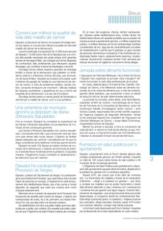 Breus

Conveni per millorar la qualitat de
vida dels malalts de càncer
Dipsalut, la Diputació de Girona i la fundació Oncolliga Girona han signat un conveni per millorar la qualitat de vida dels
malalts de càncer de la demarcació.
	 L’acord contempla una aportació de 12.000 euros per part
de Dipsalut i 12.000 euros més de la Diputació per a la compra dels aparells necessaris per poder prestar amb garanties
serveis de drenatge limfàtic, per sufragar part de les despeses
de contractació dels professionals que efectuaran aquests
drenatges i per contribuir al servei de fisioteràpia a domicili.
	 Oncolliga Girona ofereix sessions gratuïtes de drenatge
limfàtic a dones de la demarcació que pateixen un limfedema, edema o inflamació crònica del braç, per acumulació de líquid limfàtic. Aquesta acumulació pot passar quan
s’extirpen els ganglis de l’aixella en una intervenció de càncer de mama. A més de problemes estètics, resulta molest, comporta limitacions de moviment i dificulta realitzar
les tasques quotidianes. L’assistència es duu a terme als
hospitals de la demarcació i a la seu de la fundació.
	 Oncolliga també presta un servei gratuït de fisioteràpia a
domicili per a malalts de càncer, com a cura pal·liativa.

Una setantena de municipis
gironins ja disposen de Xarxa
d’Itineraris Saludables
Fins al moment, Dipsalut ha completat la implantació de
les Xarxes d’Itineraris Saludables d’una setantena de municipis de les comarques gironines.
	 Les Xarxes d’Itineraris Saludables són camins senyalitzats i connectats entre ells i que transcorren tant per dins
com pels afores dels nuclis urbans. L’objectiu és facilitar
espais adequats per caminar i senyalitzats per tal que es
tingui consciència de la distància i el temps que es recorre.
	 Dipsalut ha cedit 102 Xarxes al mateix nombre de municipis de la demarcació. L’objectiu és promoure la pràctica d’activitat física moderada entre la població. D’aquesta
manera, l’Organisme busca combatre el sedentarisme i
les afeccions que se’n deriven.

Dipsalut ha cardioprotegit la
Processó de Verges
Dipsalut, a petició de l’Ajuntament de Verges, ha cardioprotegit la seva tradicional Processó, que cada Dijous Sant reuneix
milers de persones al municipi. L’Organisme ha cedit temporalment dos desfibril·ladors lliures, que s’han sumat a l’ampli
dispositiu de seguretat que cada any s’activa amb motiu
d’aquest esdeveniment.
	 Membres de la comissió de seguretat de la Processó han
transportat els aparells pels carrers de Verges. L’objectiu era
cardioprotegir els actes, és a dir, permetre una ràpida intervenció en cas que algú patís una aturada cardíaca.
	 Els desfibril·ladors van dins una petita maleta que inclou elèctrodes per a adults i per a infants. Són aparells automàtics, idèntics als que l’Organisme de Salut Pública implanta als municipis.

	 En el marc del programa «Girona, territori cardioprotegit», Dipsalut cedeix desfibril·ladors fixos, mòbils i lliures. Els
desfibril·ladors lliures són aparells portables que es presten de
manera puntual a ajuntaments gironins, a d’altres organismes
públics i a entitats diverses per tal de cardioprotegir activitats
considerades de risc, sigui per les característiques concretes
de l’esdeveniment o pel fet que hi participa un gran nombre
de persones. Nombrosos municipis ja n’han sol·licitat per cardioprotegir festes majors, esdeveniments esportius, socials i
culturals. Ajuntaments costaners també n’han demanat per
reforçar els serveis de vigilància i socorrisme de les platges.

Jornada sobre aliments funcionals
L’Agrupació de Ciències Mèdiques i de la Salut de Girona
i Dipsalut han organitzat la jornada «Què mengem? Aliments funcionals: la visió dels professionals de la salut».
	 En l’acte, celebrat dijous 19 d’abril al Parc Científic i Tecnològic de Girona, s’ha reflexionat sobre els aliments funcionals, és a dir, sobre els aliments que, a més de nutrients,
aporten altres beneficis, que acostumen a tenir un efecte
de reducció del risc de patir determinades afeccions.
	 La jornada ha comptat, entre altres, amb Abel Mariné,
catedràtic emèrit de nutrició i bromatologia de la Facultat de Farmàcia de la Universitat de Barcelona i autor de
nombrosos treballs d’investigació sobre nutrició; i amb
Victòria Castell, responsable del comitè científic assessor
de l’Agència Catalana de Seguretat Alimentària. També
hi han participat Gabriel Coll, president de l’Agrupació de
Ciències Mèdiques de Girona, i Josep Maria Corominas,
vicepresident primer de Dipsalut.
	 Mariné ha animat a estudiar a fons la composició de
cada aliment i a valorar-ne molt bé els efectes, ja que «tot i
que són suaus, a mig termini poden ser molt beneficiosos
i retardar la necessitat d’haver de prendre fàrmacs».

Formació en salut pública per a
ajuntaments
Dipsalut, conjuntament amb el Fòrum Sanitari (aliança dels
col·legis professionals gironins de l’àmbit sanitari), impartirà
un total de 132 cursos sobre temes de salut pública a 46
municipis de les comarques gironines.
	 L’Organisme de Salut Pública posa gratuïtament a disposició dels ajuntaments aquesta oferta formativa, dirigida tant a
la població en general com a col·lectius específics.
	 Aquest 2012, els cursos que s’han ofert als municipis
són: «La transmissió de malalties a través de la manipulació
d’aliments» —dirigit a la població en general—, que dóna
a conèixer les malalties que es poden transmetre a través
dels aliments elaborats a casa i ensenya com manipular-los
i conservar-los per garantir que siguin segurs; «Exercici físic i
prevenció de caigudes», que proporciona les eines per poder
desenvolupar un programa senzill de condicionament físic.
Està dirigit a persones grans i a cuidadors; i «Higiene postural
per a escolars», dirigit a escolars, docents i pares. S’hi mostra
com prevenir, detectar i corregir mals hàbits posturals.
	 La formació està dissenyada pel Fòrum Sanitari i impartida
per professionals de la salut especialitzats en cada matèria.
El Butlletí de Dipsalut

3

 