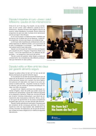 Notícies

Dipsalut imparteix el curs «Joves i salut:
reflexions i pautes en les intervencions»
Entre el 22 i el 31 de maig, s’ha impartit, a la seu de Dipsalut, el curs «Joves i salut: reflexions i pautes en les intervencions». Aquesta formació està dirigida a tècnics de
joventut i altres treballadors municipals. Busca millorar els
programes de salut jove dels municipis de la demarcació
per tal que siguin més eficaços.
En el curs es donen a conèixer les eines i habilitats que
els tècnics han d’utilitzar per tal de dissenyar i implementar programes i accions que tinguin una incidència real.
La formació està impartida per professionals amb una
sòlida trajectòria en diferents àmbits, com la promoció de
la salut, la pedagogia, la sociologia…, que ofereixen una
visió global sobre la salut dels joves.
Aquest curs forma part de l’oferta formativa de Dipsalut
per a aquest any 2012. Enguany l’Organisme ofereix nous
cursos —com el de capacitació per a la utilització de plaguicides— i en programa a més punts del territori.
Tots els cursos són gratuïts i estan dirigits a ampliar els
coneixements i les competències dels diferents professionals que intervenen en salut pública.

Curs joves i salut.

Dipsalut edita un llibre amb les claus
per garantir aliments segurs
Dipsalut ha editat el llibre Ho fem bé? Ho hem de fer bé!
Bones pràctiques per garantir aliments segurs
	 En la publicació es recullen les pautes bàsiques que cal
seguir per tal de garantir uns aliments segurs per a la salut
de les persones: pautes com mantenir una bona higiene,
tant personal com dels estris i de l’espai on es cuina, respectar la cadena del fred... Aquestes normes es mostren
en dibuixos, per tal d’evitar les barreres idiomàtiques i facilitar una millor comprensió.
	 La guia té per objectiu promoure les pràctiques correctes d’higiene, reduir els perills que poden causar les
toxiinfeccions alimentàries i assolir alts nivells de seguretat
en la preparació d’aliments. Pretén ser una eina de treball
per al sector minorista d’alimentació, que reforci els coneixements dels manipuladors d’aliments. Alhora, vol servir de suport als ajuntaments en les seves competències
de gestió dels riscos per a la salut derivats dels aliments.
	 Dipsalut facilita gratuïtament exemplars d’aquesta guia
als consistoris de les comarques gironines i els anima a
repartir-los entre els responsables dels establiments de
comerç minorista i de restauració, per tal que els serveixin
per conèixer les seves obligacions en matèria de seguretat
dels aliments.

7

Portada del llibre.

El Butlletí de Dipsalut

 