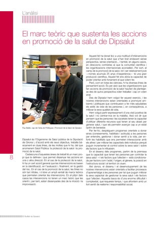 L’anàlisi

El marc teòric que sustenta les accions
en promoció de la salut de Dipsalut

Pau Batlle, cap de l’àrea de Polítiques i Promoció de la Salut de Dipsalut.

8

Dipsalut és l’Organisme de Salut pública de la Diputació
de Girona i, d’acord amb els seus objectius, treballa bàsicament en dues línies, de les moltes que hi ha, del que
anomenem Salut Pública: la protecció de la salut i la promoció de la salut.
Cadascuna d’aquestes àrees de treball té un marc propi que la defineix i que permet dissenyar les accions en
una o altra direcció. En el cas de la protecció de la salut,
hi ha un cert acord general que les intervencions es basen
en la identificació, en l’avaluació i, finalment, en la gestió
del risc. En el cas de la promoció de la salut, les línies no
són tan nítides, i s’obre un ampli ventall de marcs teòrics
que permeten orientar les intervencions. En el pitjor dels
casos les intervencions no tenen un marc teòric que les
orienti i, per tant, estan dissenyades des de la intuïció i la
improvisació.

El Butlletí de Dipsalut

Aquest fet ha donat lloc a una multitud d’intervencions
en promoció de la salut que s’han tirat endavant sense
perspectiva, sense orientació... i també, en alguns casos,
en direccions contràries al que la comunitat científica i
les organitzacions internacionals aconsellen. Per sort, el
camp de la promoció de la salut, tot i ser relativament jove
—només acumula 25 anys d’experiència— té una gran
producció científica. Aquest fet ens dóna la capacitat de
poder orientar amb fonament el que volem fer.
Però, com en totes les ciències, hi ha diverses línies de
pensament-acció. És per això que les organitzacions que
fan accions de promoció de la salut haurien de plantejarse des de quina perspectiva volen treballar i cap on volen
anar.
Des de Dipsalut hem volgut fer aquest exercici, i les
nostres intervencions estan orientades a promoure ambients i polítiques que contribueixin a fer més saludables
els estils de vida de les persones i, en conseqüència, a
millorar la seva qualitat de vida.
Hem volgut partir expressament d’una visió positiva de
la salut i no centrar-nos en la malaltia. Això vol dir que
pensem que les persones i les societats tenen la capacitat
d’utilitzar diferents recursos que tenen al seu abast per
generar salut, i que els permetin avançar cap a un estat
òptim de benestar.
Per fer-ho, despleguem programes orientats a donar
eines (coneixements, habilitats i actituds) a les persones
per entendre, gestionar i donar sentit a la vida, per enfortir les habilitats que ens permeten interaccionar amb
els altres i per millorar les capacitats dels individus perquè
puguin incrementar el control sobre la seva salut i sobre
els factors que hi influeixen.
En el disseny dels programes, partim de la premissa
que la capacitat que tenen les persones per controlar la
seva salut —i els factors que l’afecten— està condicionada per factors com l’edat, l’origen, el gènere, la posició en
l’estructura social i el territori on viuen.
Així doncs, el disseny i el desenvolupament de les
nostres intervencions estan orientats a facilitar processos
d’aprenentatge a les persones per tal que puguin millorar
la seva capacitat de gestionar la seva salut i els factors
que l’afecten. Aquesta tasca és d’una enorme dificultat i
complexitat, que requereix temps, i que afrontem amb un
fort sentit de realisme i responsabilitat social.

 