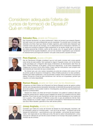 L’opinió del municipi

Consideren adequada l’oferta de
cursos de formació de Dipsalut?
Què en millorarien?
Salvador Ros, alcalde de Porqueres
Des d’aquest Ajuntament, es valora positivament l’oferta de formació que presenta Dipsalut,
tant pels cursos com pels professionals que els imparteixen. És encertat que la formació vagi
enfocada a les línies d’ajut que ofereix el mateix organisme, però també seria interessant que
s’obrissin noves vies per als municipis, com la relacionada amb la manipulació d’aliments. En
la majoria de municipis es disposa d’algun equipament on se serveix menjar, sigui o no cuinat
pel mateix personal (llar d’infants, centre de dia, escola, etc.). En aquest sentit, és tasca de
l’ajuntament formar aquests treballadors, així com els voluntaris i organitzadors que col·laboren
en esdeveniments promoguts pel consistori i als quals costa accedir a aquesta formació.

Pere Espinet, alcalde d’Anglès
Des de l’Ajuntament d’Anglès considerem que és molt positiu comptar amb cursos gratuïts
sobre temes de salut pública. Hem participat en alguns d’aquests cursos, com el de primers
auxilis psicològics per a integrants dels equips d’intervenció, de dinamitzadors dels Parcs de
Salut i Xarxes d’itineraris, el de gestió i control de la legionel·losi, i el de xarxa d’abastament
d’aigües per al consum humà, entre d’altres. Creiem que són molt pràctics i que compten amb
bons docents per transmetre els seus coneixements.
No obstant això, per a les nostres necessitats ens aniria bé comptar amb cursos com els
de primers auxilis en situacions d’emergència, millora d’hàbits posturals en la vida quotidiana,
beneficis de la dieta mediterrània, o els que permeten conèixer l’entorn alimentari d’una persona
celíaca. Pel que fa a l’horari en què s’acostumen a fer i els llocs on s’imparteixen, pensem que
s’ajusten a la nostra disponibilitat.

Ramon Roqué, alcalde de Sant Joan de les Abadesses
L’Organisme de Salut Pública de la Diputació de Girona (Dipsalut) permet als gestors públics
afrontar amb més garanties les necessitats i demandes, en els àmbits de la protecció i la promoció
de la salut pública, d’una societat moderna i d’avantguarda, que demana a les administracions
eficiència i professionalitat.
Dipsalut ens ofereix una oferta de formació innovadora i de qualitat en cadascun dels seus
programes perquè tècnics i gestors puguin traslladar els serveis a la ciutadania amb les millors
garanties. Prova d’això és que l’Ajuntament de Sant Joan de les Abadesses en som testimonis
com a usuaris, i hem participat en diferents cursos amb un grau de satisfacció molt alt. Sens
dubte, Dipsalut és un model a seguir, i la formació continuada en l’Administració és la fórmula
que dóna millors resultats i garanteix el futur dels serveis públics.

Josep Anglada, alcalde de Vidrà
Considero que l’oferta de cursos de formació de Dipsalut és molt adequada, important i del
tot necessària, perquè en municipis petits —com és el cas de Vidrà—, la persona que fa les
tasques de manteniment —que acostumen a ser molt variades— pot enriquir els seus coneixements, i això repercuteix en una millora per a tots. Per això ho valoro molt positivament. L’única
cosa que en milloraria és que tots els cursos es fessin en el municipi més proper possible o al
municipi cap de comarca.

El Butlletí de Dipsalut

9

 