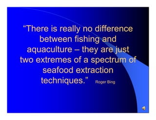 “There is really no difference
between fishing and
aquaculture – they are just
two extremes of a spectrum of
seafood extraction
techniques.” Roger Bing

 