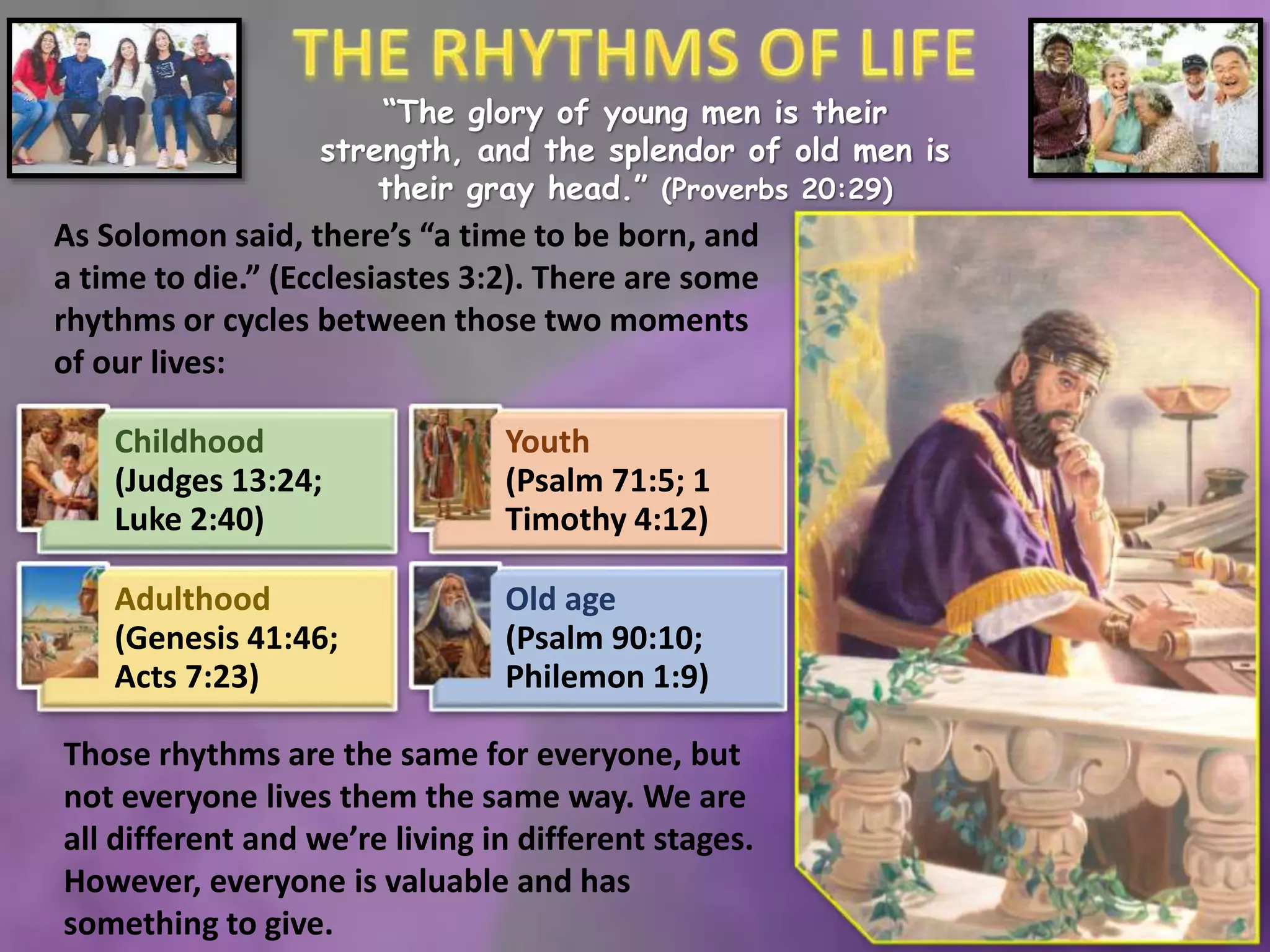 “The glory of young men is their
strength, and the splendor of old men is
their gray head.” (Proverbs 20:29)
As Solomon said, there’s “a time to be born, and
a time to die.” (Ecclesiastes 3:2). There are some
rhythms or cycles between those two moments
of our lives:
Childhood
(Judges 13:24;
Luke 2:40)
Youth
(Psalm 71:5; 1
Timothy 4:12)
Adulthood
(Genesis 41:46;
Acts 7:23)
Old age
(Psalm 90:10;
Philemon 1:9)
Those rhythms are the same for everyone, but
not everyone lives them the same way. We are
all different and we’re living in different stages.
However, everyone is valuable and has
something to give.
 