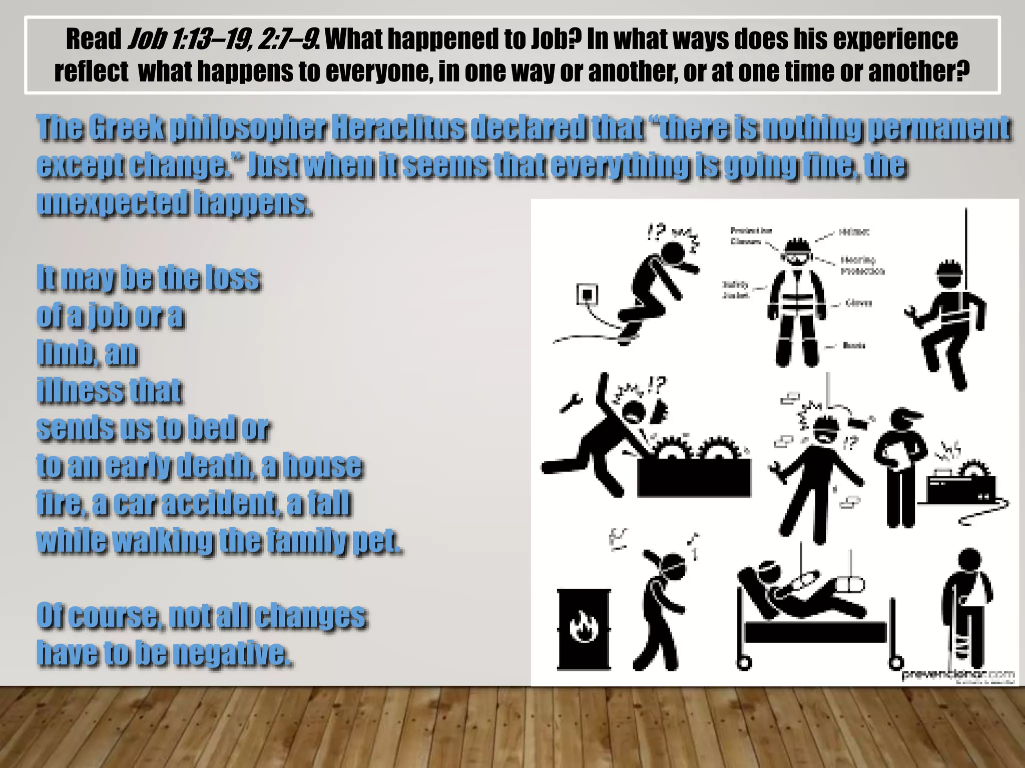 Read Job 1:13–19, 2:7–9. What happened to Job? In what ways does his experience
reflect what happens to everyone, in one way or another, or at one time or another?
The Greek philosopher Heraclitus declared that “there is nothing permanent
except change.” Just when it seems that everything is going fine, the
unexpected happens.
It may be the loss
of a job or a
limb, an
illness that
sends us to bed or
to an early death, a house
fire, a car accident, a fall
while walking the family pet.
Of course, not all changes
have to be negative.
 