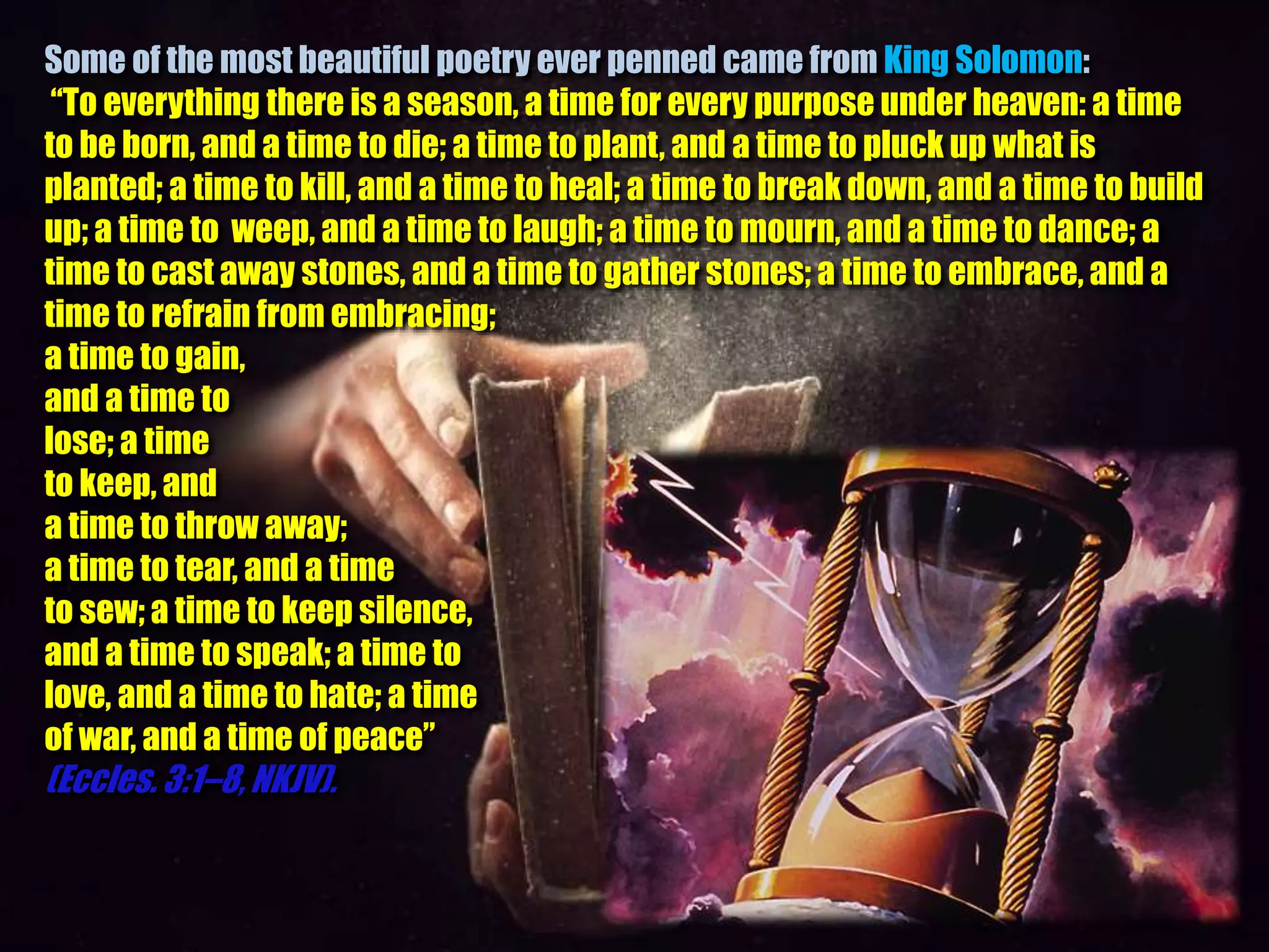 Some of the most beautiful poetry ever penned came from King Solomon:
“To everything there is a season, a time for every purpose under heaven: a time
to be born, and a time to die; a time to plant, and a time to pluck up what is
planted; a time to kill, and a time to heal; a time to break down, and a time to build
up; a time to weep, and a time to laugh; a time to mourn, and a time to dance; a
time to cast away stones, and a time to gather stones; a time to embrace, and a
time to refrain from embracing;
a time to gain,
and a time to
lose; a time
to keep, and
a time to throw away;
a time to tear, and a time
to sew; a time to keep silence,
and a time to speak; a time to
love, and a time to hate; a time
of war, and a time of peace”
(Eccles. 3:1–8, NKJV).
 