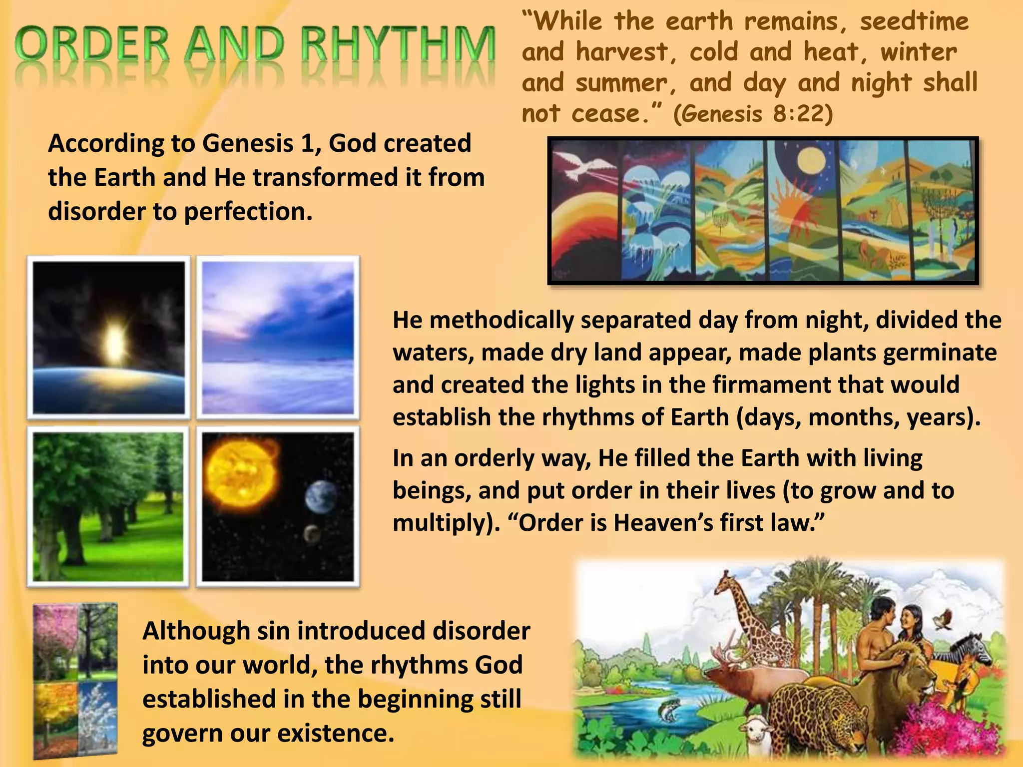 “While the earth remains, seedtime
and harvest, cold and heat, winter
and summer, and day and night shall
not cease.” (Genesis 8:22)
According to Genesis 1, God created
the Earth and He transformed it from
disorder to perfection.
He methodically separated day from night, divided the
waters, made dry land appear, made plants germinate
and created the lights in the firmament that would
establish the rhythms of Earth (days, months, years).
In an orderly way, He filled the Earth with living
beings, and put order in their lives (to grow and to
multiply). “Order is Heaven’s first law.”
Although sin introduced disorder
into our world, the rhythms God
established in the beginning still
govern our existence.
 