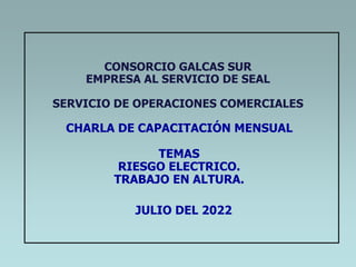 CONSORCIO GALCAS SUR
EMPRESA AL SERVICIO DE SEAL
SERVICIO DE OPERACIONES COMERCIALES
CHARLA DE CAPACITACIÓN MENSUAL
TEMAS
RIESGO ELECTRICO.
TRABAJO EN ALTURA.
JULIO DEL 2022
 