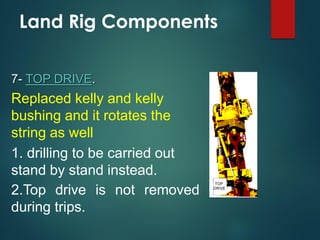 Land Rig Components
7- TOP DRIVE.
Replaced kelly and kelly
bushing and it rotates the
string as well
1. drilling to be carried out
stand by stand instead.
2.Top drive is not removed
during trips.
 