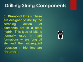 Drilling String Components
3. Diamond Bits:- These
are designed to drill by the
scraping action of
diamonds set in a steel
matrix. This type of bits is
normally used in hard
formations where long bit
life and the subsequent
reduction in trip time are
desirable.
 