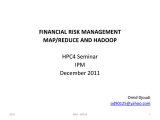 FINANCIAL RISK MANAGEMENT
         MAP/REDUCE AND HADOOP

              HPC4 Seminar
                  IPM
             December 2011


                                     Omid Djoudi
                              od90125@yahoo.com

2011             IPM - HPC4                    1
 