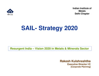 SAIL- Strategy 2020
Indian Institute of
Metals
Delhi Chapter
Rakesh Kulshreshtha
Executive Director I/C
[Corporate Planning]
Resurgent India – Vision 2020 in Metals & Minerals Sector
 