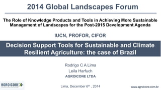 2014 Global Landscapes Forum 
The Role of Knowledge Products and Tools in Achieving More Sustainable 
Management of Landscapes for the Post-2015 Development Agenda 
Decision Support Tools for Sustainable and Climate 
Resilient Agriculture: the case of Brazil 
www.agroicone.com.br 
IUCN, PROFOR, CIFOR 
Rodrigo C A Lima 
Leila Harfuch 
AGROICONE LTDA 
Lima, December 6th , 2014 
 