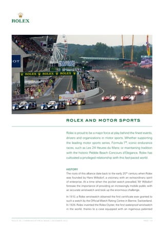 rolex and motor sports
role x sa | communication & im age | December 2012	 page 1/ 3
Rolex is proud to be a major force at play behind the finest events,
drivers and organizations in motor sports. Whether supporting
the leading motor sports series, Formula 1™; iconic endurance
races, such as Les 24 Heures du Mans; or maintaining tradition
with the historic Pebble Beach Concours d’Elegance, Rolex has
cultivated a privileged relationship with this fast-paced world.
History
The roots of this alliance date back to the early 20th century when Rolex
was founded by Hans Wilsdorf, a visionary with an extraordinary spirit
of enterprise. At a time when the pocket watch prevailed, Mr Wilsdorf
foresaw the importance of providing an increasingly mobile public with
an accurate wristwatch and took up the enormous challenge.
In 1910, a Rolex wristwatch obtained the first certificate ever granted to
such a watch by the Official Watch Rating Centre in Bienne, Switzerland.
In 1926, Rolex invented the Rolex Oyster, the first waterproof wristwatch
in the world, thanks to a case equipped with an ingenious patented
 