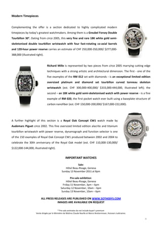 11
 
Modern Timepieces 
 
Complementing  the  offer  is  a  section  dedicated  to  highly  complicated  modern 
timepieces by today’s greatest watchmakers. Among them is a Greubel Forsey Double 
Tourbillon 30°. Dating from circa 2005, this very fine and rare 18K white gold semi‐
skeletonised  double  tourbillon  wristwatch  with  four  fast‐rotating  co‐axial  barrels 
and 120‐hour power reserve carries an estimate of CHF 250,000‐350,000/ $277,000‐
388,000 (illustrated right).  
 
Richard Mille is represented by two pieces from circa 2005 marrying cutting edge 
techniques with a strong artistic and architectural dimension. The first ‐ one of the 
five examples of the RM 012 set with diamonds ‐ is an exceptional limited edition 
oversized  platinum  and  diamond  set  tourbillon  curved  tonneau  skeleton 
wristwatch  (est.  CHF  300,000‐400,000/  $333,000‐444,000,  illustrated  left);  the 
second – an 18K white gold semi‐skeletonised watch with power reserve ‐ is a fine 
example of RM 020, the first pocket watch ever built using a baseplate structure of 
carbon nanofiber (est. CHF 150,000‐200,000/ $167,000‐222,000). 
 
A  further  highlight  of  this  section  is  a  Royal  Oak  Concept  CW1  watch  made  by 
Audemars Piguet circa 2002. This fine oversized limited edition alacrite and titanium 
tourbillon wristwatch with power reserve, dynamograph and function selector is one 
of the 150 examples of Royal Oak Concept CW1 produced between 2002 and 2004 to 
celebrate  the  30th  anniversary  of  the  Royal  Oak  model  (est.  CHF  110,000‐130,000/ 
$122,000‐144,000, illustrated right).  
 
IMPORTANT WATCHES 
 
Sale: 
Hôtel Beau‐Rivage, Geneva 
Sunday 13 November 2011 at 8pm 
 
Pre‐sale exhibition: 
Hôtel Beau‐Rivage, Geneva 
Friday 11 November, 3pm – 6pm 
Saturday 12 November, 10am – 6pm 
Sunday 13 November, 10am – 6pm 
 
ALL PRESS RELEASES ARE PUBLISHED ON WWW.SOTHEBYS.COM 
IMAGES ARE AVAILABLE ON REQUEST  
* Pre‐sale estimates do not include buyer’s premium 
Vente dirigée par le Ministère de Maîtres Claude Naville et Marco Breitenmoser, Huissiers Judiciaires. 
 