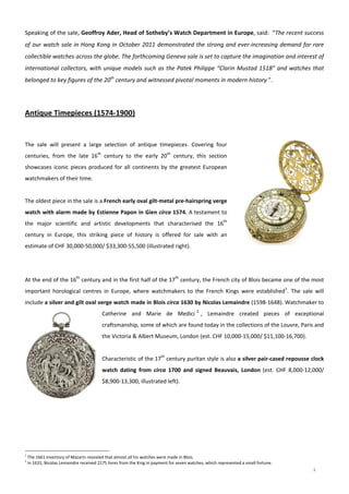 2
 
Speaking of the sale, Geoffroy Ader, Head of Sotheby’s Watch Department in Europe, said:  “The recent success 
of our watch sale in Hong Kong in October 2011 demonstrated the strong and ever‐increasing demand for rare 
collectible watches across the globe. The forthcoming Geneva sale is set to capture the imagination and interest of 
international collectors, with unique models such as the Patek Philippe “Clarin Mustad 1518” and watches that 
belonged to key figures of the 20th
 century and witnessed pivotal moments in modern history ”. 
 
 
Antique Timepieces (1574‐1900) 
 
 
 
The  sale  will  present  a  large  selection  of  antique  timepieces.  Covering  four 
centuries,  from  the  late  16th
  century  to  the  early  20th
  century,  this  section 
showcases iconic pieces produced for all continents by the greatest European 
watchmakers of their time. 
 
The oldest piece in the sale is a French early oval gilt‐metal pre‐hairspring verge 
watch with alarm made by Estienne Papon in Gien circa 1574. A testament to 
the  major  scientific  and  artistic  developments  that  characterised  the  16th
 
century  in  Europe,  this  striking  piece  of  history  is  offered  for  sale  with  an 
estimate of CHF 30,000‐50,000/ $33,300‐55,500 (illustrated right). 
 
 
At the end of the 16th
 century and in the first half of the 17th
 century, the French city of Blois became one of the most 
important  horological  centres  in  Europe,  where  watchmakers  to  the  French  Kings  were  established1
.  The  sale  will 
include a silver and gilt oval verge watch made in Blois circa 1630 by Nicolas Lemaindre (1598‐1648). Watchmaker to 
Catherine  and  Marie  de  Medici 2
,  Lemaindre  created  pieces  of  exceptional 
craftsmanship, some of which are found today in the collections of the Louvre, Paris and 
the Victoria & Albert Museum, London (est. CHF 10,000‐15,000/ $11,100‐16,700). 
 
Characteristic of the 17th
 century puritan style is also a silver pair‐cased repousse clock 
watch  dating  from  circa  1700  and  signed  Beauvais,  London  (est.  CHF  8,000‐12,000/ 
$8,900‐13,300, illustrated left). 
 
 
1
 The 1661 inventory of Mazarin revealed that almost all his watches were made in Blois.  
2
 In 1631, Nicolas Lemaindre received 2175 livres from the King in payment for seven watches, which represented a small fortune. 
 