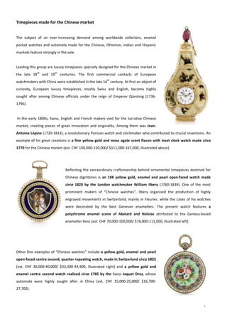 3
 
Timepieces made for the Chinese market 
 
The  subject  of  an  ever‐increasing  demand  among  worldwide  collectors,  enamel 
pocket watches and automata made for the Chinese, Ottoman, Indian and Hispanic 
markets feature strongly in the sale. 
 
Leading this group are luxury timepieces specially designed for the Chinese market in 
the  late  18th
  and  19th
  centuries.  The  first  commercial  contacts  of  European 
watchmakers with China were established in the late 16th
 century. At first an object of 
curiosity,  European  luxury  timepieces,  mostly  Swiss  and  English,  became  highly 
sought  after  among  Chinese  officials  under  the  reign  of  Emperor  Qianlong  (1736‐
1796).  
 
 In the early 1800s, Swiss, English and French makers vied for the lucrative Chinese 
market, creating pieces of great innovation and originality. Among them was Jean‐
Antoine Lépine (1720‐1814), a revolutionary Parisian watch and clockmaker who contributed to crucial inventions. An 
example of his great creations is a fine yellow gold and moss agate scent flacon with inset clock watch made circa 
1770 for the Chinese market (est. CHF 100,000‐150,000/ $111,000‐167,000, illustrated above). 
 
 
Reflecting the extraordinary craftsmanship behind ornamental timepieces destined for 
Chinese dignitaries is an  18K  yellow  gold,  enamel  and  pearl  open‐faced  watch  made 
circa  1820  by  the  London  watchmaker  William  Ilbery  (1760‐1839).  One  of  the  most 
prominent  makers  of  “Chinese  watches”,  Ilbery  organised  the  production  of  highly 
engraved movements in Switzerland, mainly in Fleurier, while the cases of his watches 
were  decorated  by  the  best  Genevan  enamellers.  The  present  watch  features  a 
polychrome  enamel  scene  of  Abelard  and  Heloise  attributed  to  the  Geneva‐based 
enameller Hess (est. CHF 70,000‐100,000/ $78,000‐111,000, illustrated left).
 
 
 
Other fine examples of “Chinese watches” include a yellow gold, enamel and pearl 
open‐faced centre second, quarter repeating watch, made in Switzerland circa 1825 
(est.  CHF  30,000‐40,000/  $33,300‐44,400,  illustrated  right)  and  a  yellow  gold  and 
enamel centre second watch realised circa 1785 by the Swiss Jaquet Droz, whose 
automata  were  highly  sought  after  in  China  (est.  CHF  15,000‐25,000/  $16,700‐
27,700). 
 