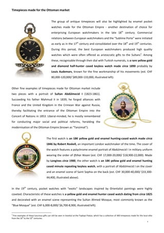 4
Timepieces made for the Ottoman market 
 
The  group  of  antique  timepieces  will  also  be  highlighted  by  enamel  pocket 
watches  made  for  the  Ottoman  Empire  ‐  another  destination  of  choice  for 
enterprising  European  watchmakers  in  the  late  18th
  century.  Commercial 
relations between European watchmakers and the “Sublime Porte” were initiated 
as early as in the 17th
 century and consolidated over the 18th
 and 19th
 centuries. 
During  this  period,  the  best  European  watchmakers  produced  high  quality 
watches  which  were  often  offered  as  aristocratic  gifts  to  the  Sultans3
.  Among 
these, recognisable through their dial with Turkish numerals, is a rare yellow gold 
and  diamond  half‐hunter  cased  keyless  watch  made  circa  1890  probably  by 
Louis  Audemars, known for the fine workmanship of his movements (est. CHF 
80,000‐120,000/ $89,000‐133,000, illustrated left).  
 
Other fine examples of timepieces made for Ottoman market include 
two  pieces  with  a  portrait  of  Sultan  Abdülmecid  I  (1823‐1861). 
Succeeding  his  father  Mahmud  II  in  1839,  he  forged  alliances  with 
France  and  the  United  Kingdom  in  the  Crimean  War  against  Russia, 
thereby  facilitating  the  entrance  of  the  Ottoman  Empire  into  the 
Concert of Nations in 1853. Liberal‐minded, he is mostly remembered 
for  conducting  major  social  and  political  reforms,  heralding  the 
modernisation of the Ottoman Empire (known as “Tanzimat”).  
 
The first watch is an 18K yellow gold and enamel hunting‐cased watch made circa 
1846 by Robert Roskell, an important London watchmaker of the time. The cover of 
the watch features a polychrome enamel portrait of Abdülmecid I in military uniform 
wearing the order of Iftihar Nisani (est. CHF 17,000‐20,000/ $18,900‐22,000). Made 
by Longines circa 1900, the other watch is an 18K yellow gold and enamel hunting 
cased minute repeating keyless watch, with a portrait of Abdülmecid I on the cover 
and an enamel scene of Saint Sophia on the back (est. CHF 30,000‐40,000/ $33,300‐
44,400, illustrated above).  
 
In  the  19th
  century,  pocket  watches  with  “exotic”  landscapes  inspired  by  Orientalist  paintings  were  highly 
coveted. Characteristic of these watches is a yellow gold and enamel hunter cased watch dating from circa 1825 
and decorated with an enamel scene representing  the Sultan Ahmed  Mosque, most commonly known as the 
“Blue Mosque” (est. CHF 6,000‐8,000/ $6,700‐8,900, illustrated left). 
3
 Fine examples of these luxurious gifts can still be seen in Istanbul at the Topkapi Palace, which has a collection of 300 timepieces made for the local elite 
from the 16
th 
to the 19
th
 centuries.
 