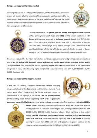 5
Timepieces made for the Indian market 
 
Following the success, in Sotheby’s May 2011 sale, of “Rajah Watches”, November’s 
session will present a further selection of luxurious pocket watches destined for the 
Indian market. Reaching their apogee in the latter half of the 19th
 century, the “Rajah 
watches” were decorated with enamel portraits of their commissioners, often taken 
from photographs sent from India.  
 
The sale comprises an 18K yellow gold and enamel hunting cased triple calendar 
keyless  chronograph  watch  made  circa  1890  by  the  London  watchmaker  J.W. 
Benson  and  featuring  a  portrait  of  Maharaja  Jaswant  Singh  II  (est.  CHF  20,000‐
30,000/  $22,200‐33,300,  illustrated  above).  The  ruler  of  the  Jodhpur  State  from 
1873 until 1895, Jaswant Singh II was created a Knight Grand Commander of the 
Most  Exalted  Order  of  the  Star  of  India,  an  order  of  chivalry  founded  by  Queen 
Victoria in 1861 to honour Indian Chiefs and British officers who served in India.  
 
Timepieces produced for the Indian market often combined precious material and great technical complexity, as 
seen in an  18K  yellow  gold,  diamond,  enamel  and  pearl‐set  hunting  cased  minute  repeating  keyless  watch. 
Dating from circa 1895, this delicate piece is signed by Marcks & Co. Ltd which specialised in the retail of fine 
timepieces  in  India,  often  featuring  highly  complicated  Swiss  movements  (est.  CHF  45,000‐55,000/  $49,900‐
61,000, illustrated left). 
 
Timepieces made for the Hispanic market 
 
In  the  late  19th
  century,  European  watchmakers  started  producing 
timepieces tailored for the Spanish and South American markets. These 
pieces  were  often  characterised  by  highly  engraved  cases,  as 
demonstrated in the highlight of this section ‐ an 18K yellow gold and 
enamel  hunting‐cased  minute  repeating  watch  with  a  spectacular 
automaton scene of bullfighting and a case with a medieval armoury trophy. This watch was made circa 1890 by 
Sandoz Frères, Swiss watchmakers based in Le Locle which was, at the time, a centre 
for the production of cases with elaborate gold work and engraved decoration (est. CHF 
30,000‐50,000/  $33,300‐55,500,  illustrated  above).  Other  highlights  of  this  section 
include two 18K yellow gold hunting‐cased minute repeating keyless watches dating 
from  1876  and  1878  (illustrated  left)  and  signed  by  Jose  R.  de  Losada,  a  Spaniard 
working  in  London  from  1835  until  1881  and  specialised  in  pocket  watches  for  the 
Hispanic markets (each estimated at CHF 10,000‐15,000/$11,100‐16,700).  
 