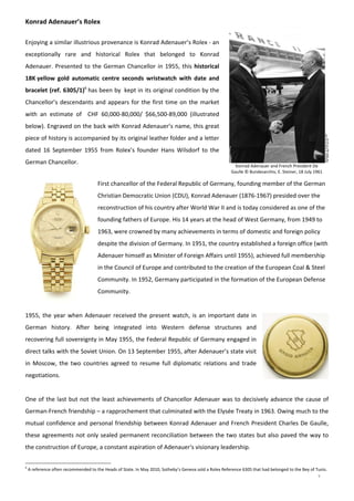 7
Konrad Adenauer and French President De 
Gaulle © Bundesarchiv, E. Steiner, 18 July 1961 
Konrad Adenauer’s Rolex 
 
Enjoying a similar illustrious provenance is Konrad Adenauer’s Rolex ‐ an 
exceptionally  rare  and  historical  Rolex  that  belonged  to  Konrad 
Adenauer. Presented to the German Chancellor in 1955, this historical 
18K yellow  gold  automatic  centre  seconds  wristwatch  with  date  and 
bracelet (ref. 6305/1)6
 has been by  kept in its original condition by the 
Chancellor’s descendants and appears for the first time on the market 
with  an  estimate  of    CHF  60,000‐80,000/  $66,500‐89,000  (illustrated 
below). Engraved on the back with Konrad Adenauer’s name, this great 
piece of history is accompanied by its original leather folder and a letter 
dated  16  September  1955  from  Rolex’s  founder  Hans  Wilsdorf  to  the 
German Chancellor. 
First chancellor of the Federal Republic of Germany, founding member of the German 
Christian Democratic Union (CDU), Konrad Adenauer (1876‐1967) presided over the 
reconstruction of his country after World War II and is today considered as one of the 
founding fathers of Europe. His 14 years at the head of West Germany, from 1949 to 
1963, were crowned by many achievements in terms of domestic and foreign policy 
despite the division of Germany. In 1951, the country established a foreign office (with 
Adenauer himself as Minister of Foreign Affairs until 1955), achieved full membership 
in the Council of Europe and contributed to the creation of the European Coal & Steel 
Community. In 1952, Germany participated in the formation of the European Defense 
Community. 
 
1955, the year when Adenauer received the present watch, is an important date in 
German  history.  After  being  integrated  into  Western  defense  structures  and 
recovering full sovereignty in May 1955, the Federal Republic of Germany engaged in 
direct talks with the Soviet Union. On 13 September 1955, after Adenauer’s state visit 
in  Moscow,  the  two  countries  agreed  to  resume  full  diplomatic  relations  and  trade 
negotiations.  
 
One of the last but not the least achievements of Chancellor Adenauer was to decisively advance the cause of 
German‐French friendship – a rapprochement that culminated with the Elysée Treaty in 1963. Owing much to the 
mutual confidence and personal friendship between Konrad Adenauer and French President Charles De Gaulle, 
these agreements not only sealed permanent reconciliation between the two states but also paved the way to 
the construction of Europe, a constant aspiration of Adenauer's visionary leadership. 
6
 A reference often recommended to the Heads of State. In May 2010, Sotheby’s Geneva sold a Rolex Reference 6305 that had belonged to the Bey of Tunis. 
 