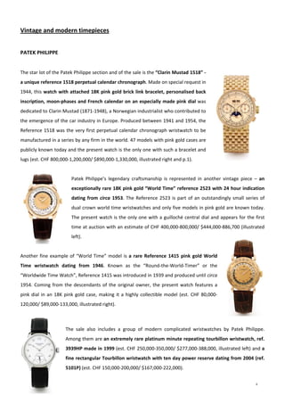 8
 
Vintage and modern timepieces 
 
PATEK PHILIPPE 
 
The star lot of the Patek Philippe section and of the sale is the “Clarin Mustad 1518” ‐ 
a unique reference 1518 perpetual calendar chronograph. Made on special request in 
1944, this watch with attached 18K pink gold brick link bracelet, personalised back 
inscription, moon‐phases and French calendar on an especially made pink dial was 
dedicated to Clarin Mustad (1871‐1948), a Norwegian industrialist who contributed to 
the emergence of the car industry in Europe. Produced between 1941 and 1954, the 
Reference 1518 was the very first perpetual calendar chronograph wristwatch to be 
manufactured in a series by any firm in the world. 47 models with pink gold cases are 
publicly known today and the present watch is the only one with such a bracelet and 
lugs (est. CHF 800,000‐1,200,000/ $890,000‐1,330,000, illustrated right and p.1).   
 
Patek  Philippe’s  legendary  craftsmanship  is  represented  in  another  vintage  piece  –  an 
exceptionally rare 18K pink gold “World Time” reference 2523 with 24 hour indication 
dating from  circa 1953. The Reference 2523 is part of an outstandingly small series of 
dual crown world time wristwatches and only five models in pink gold are known today. 
The present watch is the only one with a guilloché central dial and appears for the first 
time at auction with an estimate of CHF 400,000‐800,000/ $444,000‐886,700 (illustrated 
left).  
 
Another fine example of “World Time” model is a rare Reference 1415 pink gold World 
Time  wristwatch  dating  from  1946.  Known  as  the  “Round‐the‐World‐Timer”  or  the 
“Worldwide Time Watch”, Reference 1415 was introduced in 1939 and produced until circa 
1954. Coming from the descendants of the original owner, the present watch features a 
pink dial in an 18K pink gold case, making it a highly collectible model (est. CHF 80,000‐
120,000/ $89,000‐133,000, illustrated right). 
 
The  sale  also  includes  a  group  of  modern  complicated  wristwatches  by  Patek  Philippe. 
Among them are an extremely rare platinum minute repeating tourbillon wristwatch, ref. 
3939HP made in 1999 (est. CHF 250,000‐350,000/ $277,000‐388,000, illustrated left) and a 
fine rectangular Tourbillon wristwatch with ten day power reserve dating from 2004 (ref. 
5101P) (est. CHF 150,000‐200,000/ $167,000‐222,000).  
 