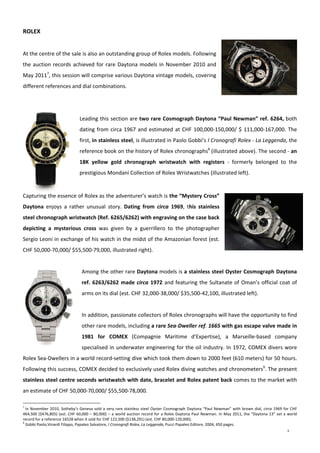 9
 
ROLEX 
 
At the centre of the sale is also an outstanding group of Rolex models. Following 
the auction records achieved for rare Daytona models in November 2010 and 
May 20117
, this session will comprise various Daytona vintage models, covering 
different references and dial combinations. 
 
 
Leading this section are two rare Cosmograph Daytona “Paul Newman” ref. 6264, both 
dating from circa 1967 and estimated at CHF 100,000‐150,000/ $ 111,000‐167,000. The 
first, in stainless steel, is illustrated in Paolo Gobbi’s I Cronografi Rolex ‐ La Leggenda, the 
reference book on the history of Rolex chronographs8
 (illustrated above). The second ‐ an 
18K  yellow  gold  chronograph  wristwatch  with  registers  ‐  formerly  belonged  to  the 
prestigious Mondani Collection of Rolex Wristwatches (illustrated left). 
 
Capturing the essence of Rolex as the adventurer’s watch is the “Mystery Cross” 
Daytona  enjoys  a  rather  unusual  story.  Dating  from  circa  1969,  this  stainless 
steel chronograph wristwatch (Ref. 6265/6262) with engraving on the case back 
depicting  a  mysterious  cross  was  given  by  a  guerrillero  to  the  photographer 
Sergio Leoni in exchange of his watch in the midst of the Amazonian forest (est. 
CHF 50,000‐70,000/ $55,500‐79,000, illustrated right). 
 
Among the other rare Daytona models is a stainless steel Oyster Cosmograph Daytona 
ref. 6263/6262 made circa 1972 and featuring the Sultanate of Oman’s official coat of 
arms on its dial (est. CHF 32,000‐38,000/ $35,500‐42,100, illustrated left). 
 
In addition, passionate collectors of Rolex chronographs will have the opportunity to find 
other rare models, including a rare Sea‐Dweller ref. 1665 with gas escape valve made in 
1981  for  COMEX  (Compagnie  Maritime  d’Expertise),  a  Marseille‐based  company 
specialised in underwater engineering for the oil industry. In 1972, COMEX divers wore 
Rolex Sea‐Dwellers in a world record‐setting dive which took them down to 2000 feet (610 meters) for 50 hours. 
Following this success, COMEX decided to exclusively used Rolex diving watches and chronometers9
. The present 
stainless steel centre seconds wristwatch with date, bracelet and Rolex patent back comes to the market with 
an estimate of CHF 50,000‐70,000/ $55,500‐78,000. 
7
 In November 2010, Sotheby’s Geneva sold a very rare stainless steel Oyster Cosmograph Daytona “Paul Newman” with brown dial, circa 1969 for CHF 
464,500 ($476,805) (est. CHF 60,000 – 80,000) – a world auction record for a Rolex Daytona Paul Newman. In May 2011, the “Daytona 13” set a world 
record for a reference 16528 when it sold for CHF 122,500 ($138,291) (est. CHF 80,000‐120,000). 
8
 Gobbi Paolo,Vinardi Filippo, Papaleo Salvatore, I Cronografi Rolex, La Leggenda, Pucci Papaleo Editore, 2004, 450 pages.
 