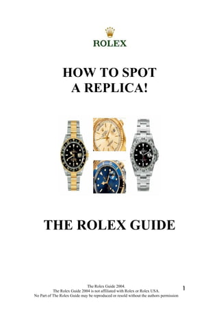 The Rolex Guide 2004.
The Rolex Guide 2004 is not affiliated with Rolex or Rolex USA.
No Part of The Rolex Guide may be reproduced or resold without the authors permission
1
HOW TO SPOT
A REPLICA!
THE ROLEX GUIDE
 