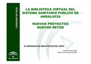 LA BIBLIOTECA VIRTUAL DEL
SISTEMA SANITARIO PÚBLICO DE
          ANDALUCÍA

       NUEVOS PROYECTOS
         NUEVOS RETOS




III JORNADAS DE BIBLIOTECAS DEL SSPA

                                     Verónica Juan Quilis
                              Ronda, 25 de mayo de 2009
 
