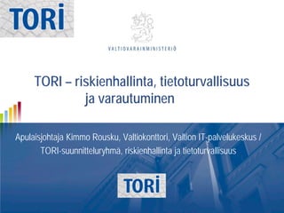 TORI – riskienhallinta, tietoturvallisuus
ja varautuminen
Apulaisjohtaja Kimmo Rousku, Valtiokonttori, Valtion IT-palvelukeskus /
TORI-suunnitteluryhmä, riskienhallinta ja tietoturvallisuus

 