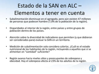 Estado de la SAN en ALC –
Elementos a tener en cuenta
• Subalimentación disminuye en el agregado, pero aún existen 47 millones
de personas que padecen hambre (7,9% de la población de la región).
• Disparidades al interior de la región, entre países y entre grupos de
población dentro de los países.
• Atención sobre la diversidad de indicadores que permiten (y que debieran
ser considerados para) evaluar la SAN en un territorio.
• Medición de subalimentación solo considera calorías. ¿Cuál es el estado
nutricional de los habitantes de la región, incluyendo a aquellos que sí se
alimentan en “cantidad” suficiente?
• Región avanza hacia niveles altos y preocupantes de sobrepeso y
obesidad. Hoy el sobrepeso afecta al 23% de los adultos de la región.
11
 
