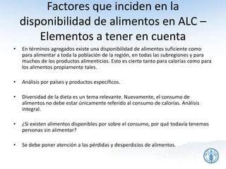 Factores que inciden en la
disponibilidad de alimentos en ALC –
Elementos a tener en cuenta
• En términos agregados existe una disponibilidad de alimentos suficiente como
para alimentar a toda la población de la región, en todas las subregiones y para
muchos de los productos alimenticios. Esto es cierto tanto para calorías como para
los alimentos propiamente tales.
• Análisis por países y productos específicos.
• Diversidad de la dieta es un tema relevante. Nuevamente, el consumo de
alimentos no debe estar únicamente referido al consumo de calorías. Análisis
integral.
• ¿Si existen alimentos disponibles por sobre el consumo, por qué todavía tenemos
personas sin alimentar?
• Se debe poner atención a las pérdidas y desperdicios de alimentos.
18
 