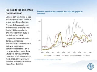 Precios de los alimentos
(internacional)
Fuente: FAO (RLC) Informe Mensual de Precios, Mayo 2014.
Lácteos con tendencia al alza
en los últimos años, similar a
lo que sucede con Carnes.
Precios de los cereales con
movimientos pronunciados
desde 2011 en adelante,
presentan caída en 2013 y
estabilidad en 2014.
Los precios internacionales
de los commodities
presentan una tendencia a la
baja y se espera que
continúen esta senda en el
corto y mediano plazo. Esta
situación, particularmente
clara para productos como el
maíz, trigo, arroz y soya, se
prevé se mantenga al menos
hasta fines de 2015.
23
Índicede Precios delos Alimentosde laFAO, por grupos de
alimentos
 