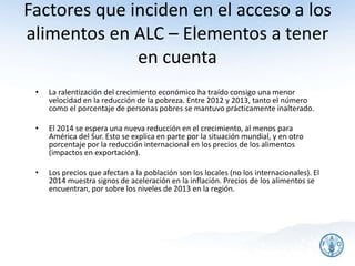 Factores que inciden en el acceso a los
alimentos en ALC – Elementos a tener
en cuenta
• La ralentización del crecimiento económico ha traído consigo una menor
velocidad en la reducción de la pobreza. Entre 2012 y 2013, tanto el número
como el porcentaje de personas pobres se mantuvo prácticamente inalterado.
• El 2014 se espera una nueva reducción en el crecimiento, al menos para
América del Sur. Esto se explica en parte por la situación mundial, y en otro
porcentaje por la reducción internacional en los precios de los alimentos
(impactos en exportación).
• Los precios que afectan a la población son los locales (no los internacionales). El
2014 muestra signos de aceleración en la inflación. Precios de los alimentos se
encuentran, por sobre los niveles de 2013 en la región.
25
 