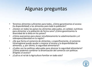 Algunas preguntas
• Tenemos alimentos suficientes para todos, ¿Cómo garantizamos el acceso
(la disponibilidad) a los alimentos para toda la población?
• ¿Existen en todos los países los alimentos adecuados, en calidad, nutritivos
para alimentar a la población de forma sana? ¿Cómo garantizamos la
diversidad de la dieta en los países?
• ¿Cómo avanzamos para atacar simultáneamente la subalimentación y el
sobrepeso/obesidad en la región?
• ¿De que forma el comercio de alimentos, y específicamente, el comercio
intrarregional puede ayudar a mejorar el acceso y la disponibilidad de
alimentos, y, por último, la seguridad alimentaria?
• ¿Cuáles son las políticas adecuadas para alcanzar la seguridad alimentaria?
¿Cómo podemos combinar la dinamización del comercio con políticas
dirigidas al acceso?
• ¿Cuál es el rol de la Agricultura Familiar en todo esto?
26
 