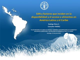 SAN y factores que inciden en la
disponibilidad y el acceso a alimentos en
América Latina y el Caribe
Rodrigo Pérez S.
Consultor FAORLC
TALLER REGIONAL DE CONSULTA TÉCNICA “COMERCIO INTRARREGIONAL DE ALIMENTOS Y
SEGURIDAD ALIMENTARIA Y NUTRICIONAL EN AMÉRICA LATINA Y EL CARIBE”
Santiago, 5-6 de junio 2014
 