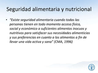 Seguridad alimentaria y nutricional
• “Existe seguridad alimentaria cuando todas las
personas tienen en todo momento acceso físico,
social y económico a suficientes alimentos inocuos y
nutritivos para satisfacer sus necesidades alimenticias
y sus preferencias en cuanto a los alimentos a fin de
llevar una vida activa y sana” (CMA, 1996)
3
 