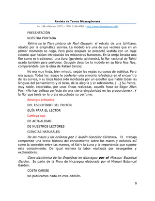 Revista de Temas Nicaragüenses
No. 166 –Febrero 2022 – ISSN 2164-4268 - http://www.temasnicas.net/
9
PRESENTACIÓN
NUESTRA PORTADA
Vahine no te Tiare pintura de Paul Gauguin. el retrato de una tahitiana,
atraído por la enigmática sonrisa. La modelo era una de sus vecinas que en un
primer momento se negó. Pero poco después se presentó vestida con un traje
colonial que habían introducido los misioneros franceses. En la oreja llevaba una
flor como es tradicional, una tiara (gardenia tahitensis), la flor nacional de Tahití
usada también para perfumar. Gauguin describe la modelo en su libro Noa Noa,
comparándola con la obra de Rafael Sanzio:
No era muy linda, bien mirado, según las reglas europeas de estética. Pero
era guapa. Todos los rasgos le conferían una armonía rafaelesca en el encuentro
de las curvas, y su boca había sido moldeada por un escultor que habla todas las
lenguas del pensamiento y el beso, de la alegría y el sufrimiento. [...] Su frente,
muy noble, recordaba, por unas líneas realzadas, aquella frase de Edgar Allan
Poe: «No hay belleza perfecta sin una cierta singularidad en las proporciones». Y
la flor que tenía en la oreja escuchaba su perfume.
Aerangis articulata
DEL ESCRITORIO DEL EDITOR
GUÍA PARA EL LECTOR
Cattleya spp.
DE ACTUALIDAD
DE NUESTROS LECTORES
CIENCIAS NATURALES
De los mares y los océanos por J. Rubén González Cárdenas. El trabajo
comprende una breve historia del conocimiento sobre los mares y océanos así
como la conexión entre las mareas, el Sol y la Luna y la importancia que supone
este conocimiento. De igual manera la labor realizada por navegantes y
exploradores.
Clave dicotómica de las Orquídeas en Nicaragua por el Missouri Botanical
Garden. Es parte de la Flora de Nicaragua elaborada por el Misouri Botanical
Garden.
COSTA CARIBE
No publicamos nada en esta edición.
 